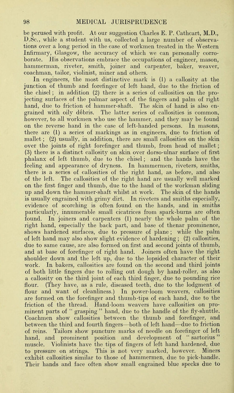 be perused with profit. At our suggestion Charles E. P. Cathcart, M.D., D.JSc, while a student with us, collected a large number of observa- tions over a long period in the case of workmen treated in the Western Infirmary, Glasgow, the accuracy of which we can personally corro- borate. His observations embrace the occupations of engineer, mason, hammerman, riveter, smith, joiner and carpenter, baker, weaver, coachman, tailor, violinist, miner and others. In engineers, the most distinctive mark is (1) a callosity at the junction of thumb and forefinger of left hand, due to the friction of the chisel; in addition (2) there is a series of callosities on the pro- jecting surfaces of the palmar aspect of the fingers and palm of right hand, due to friction of hammer-shaft. The skin of hand is also en- grained with oily debris. The latter series of callosities is common, however, to all workmen who use the hammer, and they may be found on the reverse hand in the case of left-handed persons. In masons, there are (1) a series of markings as in engineers, due to friction of mallet; (2) usually, in addition, there are small callosities on the skin over the joints of right forefinger and thumb, from head of mallet; (3) there is a distinct callosity on skin over dorso-ulnar surface of first phalanx of left thumb, due to the chisel; and the hands have the feeling and appearance of dryness. In hammermen, riveters, smiths, there is a series of callosities of the right hand, as before, and also of the left. The callosities of the right hand are usually well marked on the first finger and thumb, due to the hand of the workman sliding up and down the hammer-shaft whilst at work. The skin of the hands is usually engrained with grimy dirt. In riveters and smiths especially, evidence of scorching is often found on the hands, and in smiths particularly, innumerable small cicatrices from spark-burns are often found. In joiners and carpenters (1) nearly the whole palm of the right hand, especially the back part, and base of thenar prominence, shows hardened surfaces, due to pressure of plane; while the palm of left hand may also show slight evidence of hardening ; (2) callosities, due to same cause, are also formed on first and second joints of thumb, and at base of forefinger of right hand. Joiners often have the right shoulder down and the left up, due to the lopsided character of their work. In bakers, callosities are found on the second and third joints of both little fingers due to rolling out dough by hand-roller, as also a callosity on the third joint of each third finger, due to pounding rice flour. (They have, as a rule, diseased teeth, due to the lodgment of flour and want of cleanliness.) In power-loom weavers, callosities are formed on the forefinger and thumb-tips of each hand, due to the friction of the thread. Hand-loom weavers have callosities on pro- minent parts of  grasping  hand, due to the handle of the fly-shuttle. Coachmen show callosities between the thumb and forefinger, and between the third and fourth fingers—both of left hand—due to friction of reins. Tailors show puncture marks of needle on forefinger of left hand, and prominent position and development of  sartorius muscle. Violinists have the tips of fingers of left hand hardened, due to pressure on strings. This is not very marked, however. Miners exhibit callosities similar to those of hammermen, due to pick-handle. Their hands and face often show small engrained blue specks due to