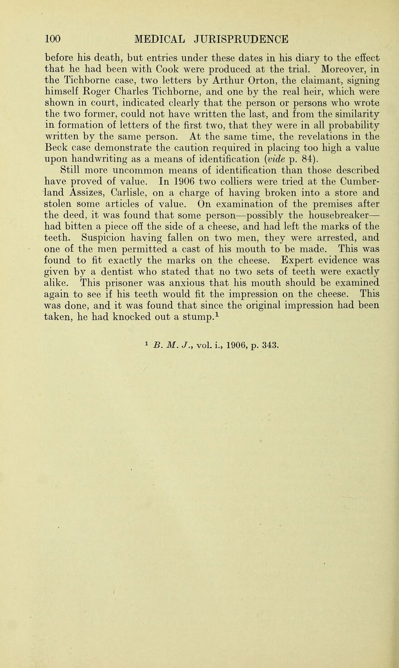 before his death, but entries under these dates in his diary to the efiect that he had been with Cook were produced at the trial. Moreover, in the Tichborne case, two letters by Arthur Orton, the claimant, signing himself Roger Charles Tichborne, and one by the real heir, which were shown in court, indicated clearly that the person or persons who wrote the two former, could not have written the last, and from the similarity in formation of letters of the first two, that they were in all probability written by the same person. At the same time, the revelations in the Beck case demonstrate the caution required in placing too high a value upon handwriting as a means of identification {vide p. 84). Still more uncommon means of identification than those described have proved of value. In 1906 two colliers were tried at the Cumber- land Assizes, Carlisle, on a charge of having broken into a store and stolen some articles of value. On examination of the premises after the deed, it was found that some person—possibly the housebreaker— had bitten a piece off the side of a cheese, and had left the marks of the teeth. Suspicion having fallen on two men, they were arrested, and one of the men permitted a cast of his mouth to be made. This was found to fit exactly the marks on the cheese. Expert evidence was given by a dentist who stated that no two sets of teeth were exactly alike. This prisoner was anxious that his mouth should be examined again to see if his teeth would fit the impression on the cheese. This was done, and it was found that since the original impression had been taken, he had knocked out a stump.^