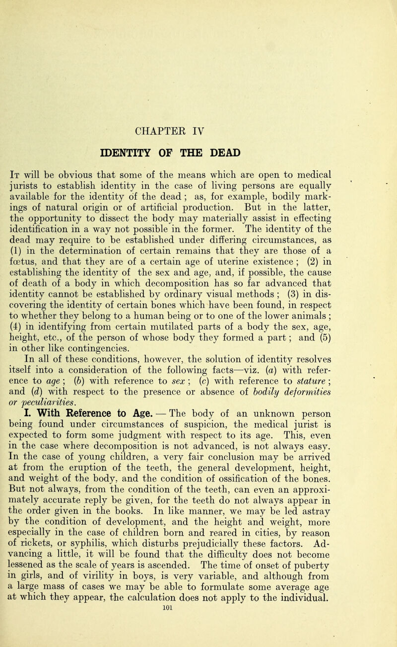 CHAPTER IV IDENTITY OF THE DEAD It will be obvious that some of tlie means which are open to medical jurists to establish identity in the case of living persons are equally available for the identity of the dead; as, for example, bodily mark- ings of natural origin or of artificial production. But in the latter, the opportunity to dissect the body may materially assist in effecting identification in a way not possible in the former. The identity of the dead may require to be established under differing circumstances, as (1) in the determination of certain remains that they are those of a foetus, and that they are of a certain age of uterine existence ; (2) in establishing the identity of the sex and age, and, if possible, the cause of death of a body in which decomposition has so far advanced that identity cannot be established by ordinary visual methods ; (3) in dis- covering the identity of certain bones which have been found, in respect to whether they belong to a human being or to one of the lower animals ; (4) in identifying from certain mutilated parts of a body the sex, age, height, etc., of the person of whose body they formed a part; and (5) in other like contingencies. In all of these conditions, however, the solution of identity resolves itself into a consideration of the following facts—-viz. {a) with refer- ence to age ; (b) with reference to sex ; (c) with reference to stature ; and (d) with respect to the presence or alDsence of bodily deformities or peculiarities. I. With Reference to Age. — The body of an unknown person being found under circumstances of suspicion, the medical jurist is expected to form some judgment with respect to its age. This, eyen in the case where decomposition is not advanced, is not always easy. In the case of young children, a very fair conclusion may be arrived at from the eruption of the teeth, the general development, height, and weight of the body, and the condition of ossification of the bones. But not always, from the condition of the teeth, can even an approxi- mately accurate reply be given, for the teeth do not always appear in the order given in the books. In like manner, we may be led astray by the condition of development, and the height and weight, more especially in the case of children born and reared in cities, by reason of rickets, or syphilis, which disturbs prejudicially these factors. Ad- vancing a little, it will be found that the difficulty does not become lessened as the scale of years is ascended. The time of onset of puberty in girls, and of virility in boys, is very variable, and although from a large mass of cases we may be able to formulate some average age at which they appear, the calculation does not apply to the individual.