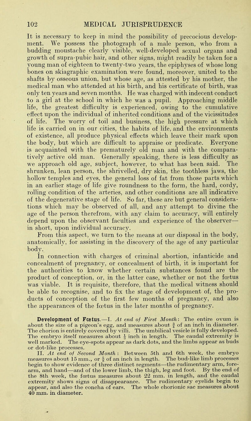 It is necessary to keep in mind the possibility of precocious develop- ment. We possess the photograph of a male person, who from a budding moustache clearly visible, well-developed sexual organs and growth of supra-pubic hair, and other signs, might readily be taken for a young man of eighteen to twenty-two years, the epiphyses of whose long bones on skiagraphic examination were found, moreover, united to the shafts by osseous union, but whose age, as attested by his mother, the medical man who attended at his birth, and his certificate of birth, was only ten years and seven months. He was charged with indecent conduct to a girl at the school in which he was a pupil. Approaching middle life, the greatest difficulty is experienced, owing to the cumulative effect upon the individual of inherited conditions and of the vicissitudes of life. The worry of toil and business, the high pressure at which life is carried on in our cities, the habits of life, and the environments of existence, all produce physical effects which leave their mark upon the body, but which are difficult to appraise or predicate. Everyone is acquainted with the prematurely old man and with the compara- tively active old man. Generally speaking, there is less difficulty as we approach old age, subject, however, to what has been said. The shrunken, lean person, the shrivelled, dry skin, the toothless jaws, the hollow temples and eyes, the general loss of fat from those parts which in an earlier stage of life give roundness to the form, the hard, cordy, rolling condition of the arteries, and other conditions are all indicative of the degenerative stage of life. So far, these are but general considera- tions which may be observed of all, and any attempt to divine the age of the person therefrom, with any claim to accuracy, will entirely depend upon the observant faculties and experience of the observer— in short, upon individual accuracy. From this aspect, we turn to the means at our disposal in the body, anatomically, for assisting in the discovery of the age of any particular body. In connection with charges of criminal abortion, infanticide and concealment of pregnancy, or concealment of birth, it is important for the authorities to know whether certain substances found are the product of conception, or, in the latter case, whether or not the foetus was viable. It is requisite, therefore, that the medical witness should be able to recognise, and to fix the stage of development of, the pro- ducts of conception of the first few months of pregnancy, and also the appearances of the foetus in the later months of pregnancy. Development of Fcetus.—I. At end of First Month: The entire ovum is about the size of a pigeon's egg, and measures about f of an inch in diameter. The chorion is entirely covered by vilH. The umbiHcal vesicle is fully developed. The embryo itself measures about | inch in length. The caudal extremity is well marked. The eye-spots appear as dark dots, and the limbs appear as buds or dot-like processes. II. At end of Second Month : Between 5th and 6th week, the embryo measures about 15 mm., or f of an inch in length. The bud-like limb processes begin to show evidence of three distinct segments—the rudimentary arm, fore- arm, and hand—and of the lower limb, the thigh, leg and foot. By the end of the 8th week, the foetus measures about 22 mm. in length, and the caudal extremity shows signs of disappearance. The rudimentary eyelids begin to appear, and also the concha of ears. The whole chorionic sac measures about 40 mm. in diameter.