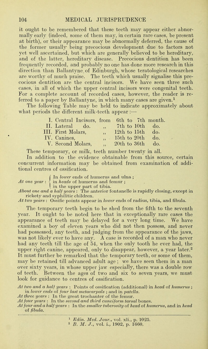 it ought to be remembered that these teeth may appear either abnor- mally early (indeed, some of them may, in certain rare cases, be present at birth), or their appearance may be abnormally deferred, the cause of the former usually being precocious development due to factors not yet well ascertained, but which are generally believed to be hereditary, and of the latter, hereditary disease. Precocious dentition has been frequently recorded, and probably no one has done more research in this direction than Ballantyne. of Edinburgh, whose teratological researches are worthy of much praise. The teeth which usually signalise this pre- cocious dentition are the central incisors. We have seen three such cases, in all of which the upper central incisors were congenital teeth. For a complete account of recorded cases, however, the reader is re- ferred to a paper by Ballantyne, in which many cases are given.^ The following Table may be held to indicate approximately about what periods the different milk-teeth appear :— I. Central Incisors, from 6th to 7th month. II. Lateral do. ,, 7th to 10th do. III. First Molars, „ 12th to 15th do. IV. Canines, „ 15th to 20th do. V. Second Molars, „ 20th to 36th do. These temporary, or milk, teeth number twenty in all. In addition to the evidence obtainable from this source, certain concurrent information may be obtained from examination of addi- tional centres of ossification. j In lower ends of humerus and ulna ; At one year : - in heads of humerus and femur ; \ in the upper part of tibia. About one and a half years : The anterior fontanelle is rapidly closing, except in rickety and syphilitic children. At two years : Ossific points appear in lower ends of radius, tibia, and fibula. The temporary teeth begin to be shed from the fifth to the seventh year. It ought to be noted here that in exceptionally rare cases the appearance of teeth may be delayed for a very long time. We have examined a boy of eleven years who did not then possess, and never had possessed, any teeth, and judging from the appearance of the jaws, was not likely ever to have any. A case is recorded of a man who never had any teeth till the age of 54, when the only tooth he ever had, the upper right canine, appeared, only to disappear, however, a year later.^ It must further be remarked that, the temporary teeth, or some of them, may be retained till advanced adult age ; we have seen them in a man over sixty years, in whose upper jaw especially, there was a double row of teeth. Between the ages of two and six to seven years, we must look for guidance to centres of ossification. At two and a half years : Points of ossification (additional) in head of humerus ; in lower ends of four last metacarpals ; and in patella. At three years : In the great trochanter of the femur. At four years : In the second and third cuneiform tarsal bones. At four and a half years : In the smaller tuberosity of head of humerus, and in head of fibula. 1 Edin. Med. Jour., vol. xh., p. 1025. 2 B. M. J., vol. i., 1902, p. 1660,