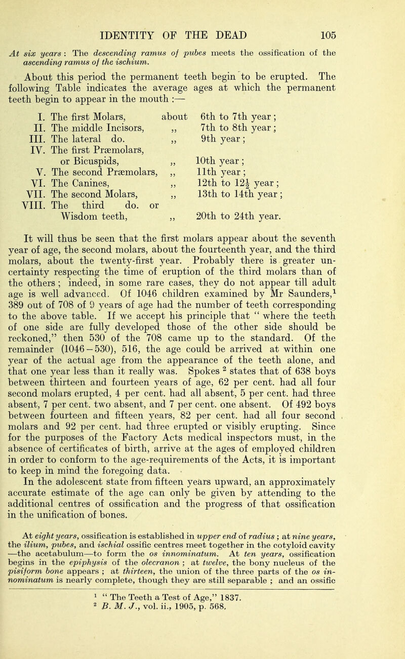 At six years : The descending ramus of pubes meets the ossification of the ascending ramus of the ischium. About this period tlie permanent teeth begin to be erupted. The following Table indicates the average ages at which the permanent teeth begin to appear in the mouth :— I. The first Molars, about II. The middle Incisors, III. The lateral do. IV. The first Prsemolars, or Bicuspids, „ V. The second Prsemolars, ,, VI. The Canines, VII. The second Molars, VIII. The third do. or Wisdom teeth, ,, 6th to 7th year ; 7th to 8th year ; 9th year; 10th year; 11th year; 12th to 12J year ; 13th to 14th year : 20th to 24th year. It will thus be seen that the first molars appear about the seventh year of age, the second molars, about the fourteenth year, and the third molars, about the twenty-first year. Probably there is greater un- certainty respecting the time of eruption of the third molars than of the others ; indeed, in some rare cases, they do not appear till adult age is well advanced. Of 1046 children examined by Mr Saunders,^ 389 out of 708 of 9 years of age had the number of teeth corresponding to the above table. If we accept his principle that  where the teeth of one side are fully developed those of the other side should be reckoned, then 530 of the 708 came up to the standard. Of the remainder (1046-530), 516, the age could be arrived at within one year of the actual age from the appearance of the teeth alone, and that one year less than it really was. Spokes ^ states that of 638 boys between thirteen and fourteen years of age, 62 per cent, had all four second molars erupted, 4 per cent, had all absent, 5 per cent, had three absent, 7 per cent, two absent, and 7 per cent, one absent. Of 492 boys between fourteen and fifteen years, 82 per cent, had all four second molars and 92 per cent, had three erupted or visibly erupting. Since for the purposes of the Factory Acts medical inspectors must, in the absence of certificates of birth, arrive at the ages of employed children in order to conform to the age-requirements of the Acts, it is important to keep in mind the foregoing data. In the adolescent state from fifteen years upward, an approximately accurate estimate of the age can only be given by attending to the additional centres of ossification and the progress of that ossification in the unification of bones. At eight years, ossification is estabhshed in upper end of radius ; at nine years, the ilium, pubes, and ischial ossific centres meet together in the cotyloid cavity —the acetabulum—to form the os innominatum. At ten years, ossification begins in the epiphysis of the olecranon ; at twelve, the bony nucleus of the pisiform bone appears ; at thirteen, the union of the three parts of the os in- nominatum is nearly complete, though they are still separable ; and an ossific 1  The Teeth a Test of Age, 1837. 2 B. M. J., vol. ii., 1905, p. 568.