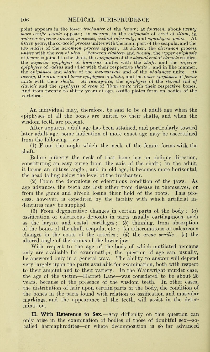 point appears in the lesser trochanter of the femur; at fourteen, about twenty more ossific 'points appear ; in sacrum, in the epiphysis of crest of ilium, in anterior inferior spinous processes, ischial tuberosity, and symphysis pubis. At fifteen years, the coracoid process unites with the main part of the scapula, and the two nuclei of the acromion process appear ; at sixteen, the olecranon process unites with the rest of ulna. Between eighteen and twenty, the upper epiphysis of femur is joined to the shaft, the epiphysis of the sternal end of clavicle ossifies, the superior epiphysis of humerus unites with the shaft, and the inferior epiphyses of radius and ulna with their respective shafts ; and in hke manner, the epiphyses and shafts of the metacarpals and of the phalanges unite. At twenty, the upper and lower epiphyses of fibula, and the lower epiphyses of femur unite with their shafts. At twenty-five, the epiphysis of the sternal end of clavicle and the epiphysis of crest of ilium unite with their respective bones. And from twenty to thirty years of age, ossific plates form on bodies of the vertebrae. An individual may, therefore, be said to be of adult age when the epiphyses of all the bones are united to their shafts, and when the wisdom teeth are present. After apparent adult age has been attained, and particularly toward later adult age, some indication of more exact age may be ascertained from the following—viz. (1) From the angle which the neck of the femur forms with the shaft. Before puberty the neck of that bone has an oblique direction, constituting an easy curve from the axis of the sliaft; in the adult, it forms an obtuse angle ; and in old age, it becomes more horizontal, the head falling below the level of the trochanter. (2) From the dentulous or edentulous condition of the jaws. As age advances the teeth are lost either from disease in themselves, or from the gums and alveoli losing their hold of the roots. This pro- cess, however, is expedited by the facility with which artificial in- dentures may be supplied. (3) From degenerative changes in certain parts of the body; (a) ossification or calcareous deposits in parts usually cartilaginous, such as the larynx and costal cartilages; {b) thinning, from absorption of the bones of the skull, scapula, etc. ; (c) atheromatous or calcareous changes in the coats of the arteries ; {d) the arcus senilis ; [e) the altered angle of the ramus of the lower jaw. With respect to the age of the body of which mutilated remains only are available for examination, the question of age can, usually, be answered only in a general way. The ability to answer will depend very largely upon the parts available for examination, both with respect to their amount and to their variety. In the Wainwright murder case, the age of the victim—Harriet Lane—was considered to be about 25 years, because of the presence of the wisdom teeth. In other cases, the distribution of hair upon certain parts of the body, the condition of the bones in the parts found with relation to ossification and muscular markings, and the appearance of the teeth, will assist in the deter- mination. II. With Reference to Sex.—Any difficulty on this question can only arise in the examination of bbdies of those of doubtful sex—so- called hermaphrodites—or where decomposition is so far advanced