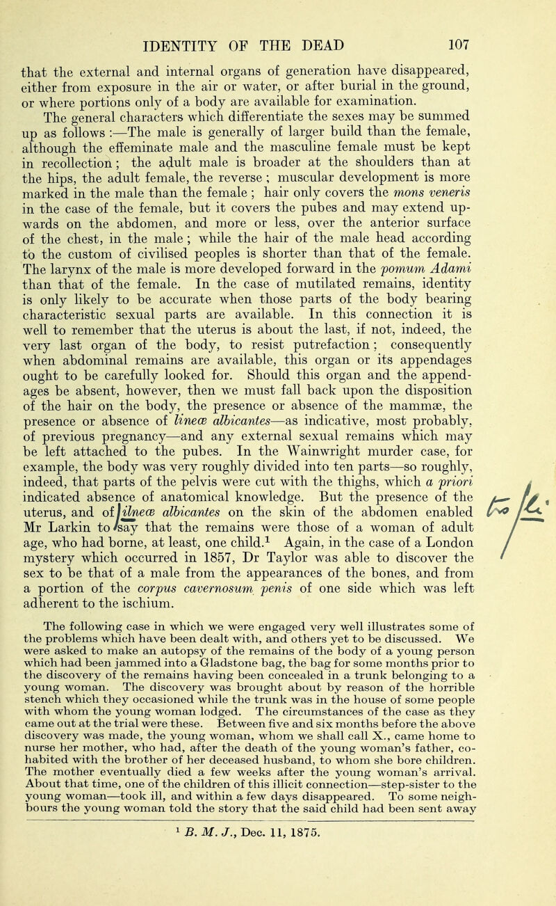 that the external and internal organs of generation have disappeared, either from exposure in the air or water, or after burial in the ground, or where portions only of a body are available for examination. The general characters which differentiate the sexes may be summed up as follows :—The male is generally of larger build than the female, although the effeminate male and the masculine female must be kept in recollection; the adult male is broader at the shoulders than at the hips, the adult female, the reverse ; muscular development is more marked in the male than the female ; hair only covers the mons veneris in the case of the female, but it covers the pubes and may extend up- wards on the abdomen, and more or less, over the anterior surface of the chest, in the male; while the hair of the male head according to the custom of civilised peoples is shorter than that of the female. The larynx of the male is more developed forward in the pomum Adami than that of the female. In the case of mutilated remains, identity is only likely to be accurate when those parts of the body bearing characteristic sexual parts are available. In this connection it is well to remember that the uterus is about the last, if not, indeed, the very last organ of the body, to resist putrefaction: consequently when abdominal remains are available, this organ or its appendages ought to be carefully looked for. Should this organ and the append- ages be absent, however, then we must fall back upon the disposition of the hair on the body, the presence or absence of the mammae, the presence or absence of linecB alhicantes—as indicative, most probably, of previous pregnancy—and any external sexual remains which may be left attached to the pubes. In the Wainwright murder case, for example, the body was very roughly divided into ten parts—so roughly, indeed, that parts of the pelvis were cut with the thighs, which a priori / indicated absence of anatomical knowledge. But the presence of the , uterus, and oil fine ce alhicantes on the skin of the abdomen enabled / ^ Mr Larkin to's'ay that the remains were those of a woman of adult / age, who had borne, at least, one child.^ Again, in the case of a London / mystery which occurred in 1857, Dr Taylor was able to discover the ' sex to be that of a male from the appearances of the bones, and from a portion of the corpus cavernosum^ penis of one side which was left adherent to the ischium. The following case in which we were engaged very well illustrates some of the problems which have been dealt with, and others yet to be discussed. We were asked to make an autopsy of the remains of the body of a young person which had been jammed into a Gladstone bag, the bag for some months prior to the discovery of the remains having been concealed in a trunk belonging to a young woman. The discovery was brought about by reason of the horrible stench which they occasioned while the trunk was in the house of some people with whom the young woman lodged. The circumstances of the case as they came out at the trial were these. Between five and six months before the above discovery was made, the young woman, whom we shall call X., came home to nurse her mother, who had, after the death of the young woman's father, co- habited with the brother of her deceased husband, to whom she bore children. The mother eventually died a few weeks after the young woman's arrival. About that time, one of the children of this illicit connection—step-sister to the young woman—took ill, and within a few days disappeared. To some neigh- bours the young woman told the story that the said child had been sent away 1 B. M. J., Dec. XI, 1875.