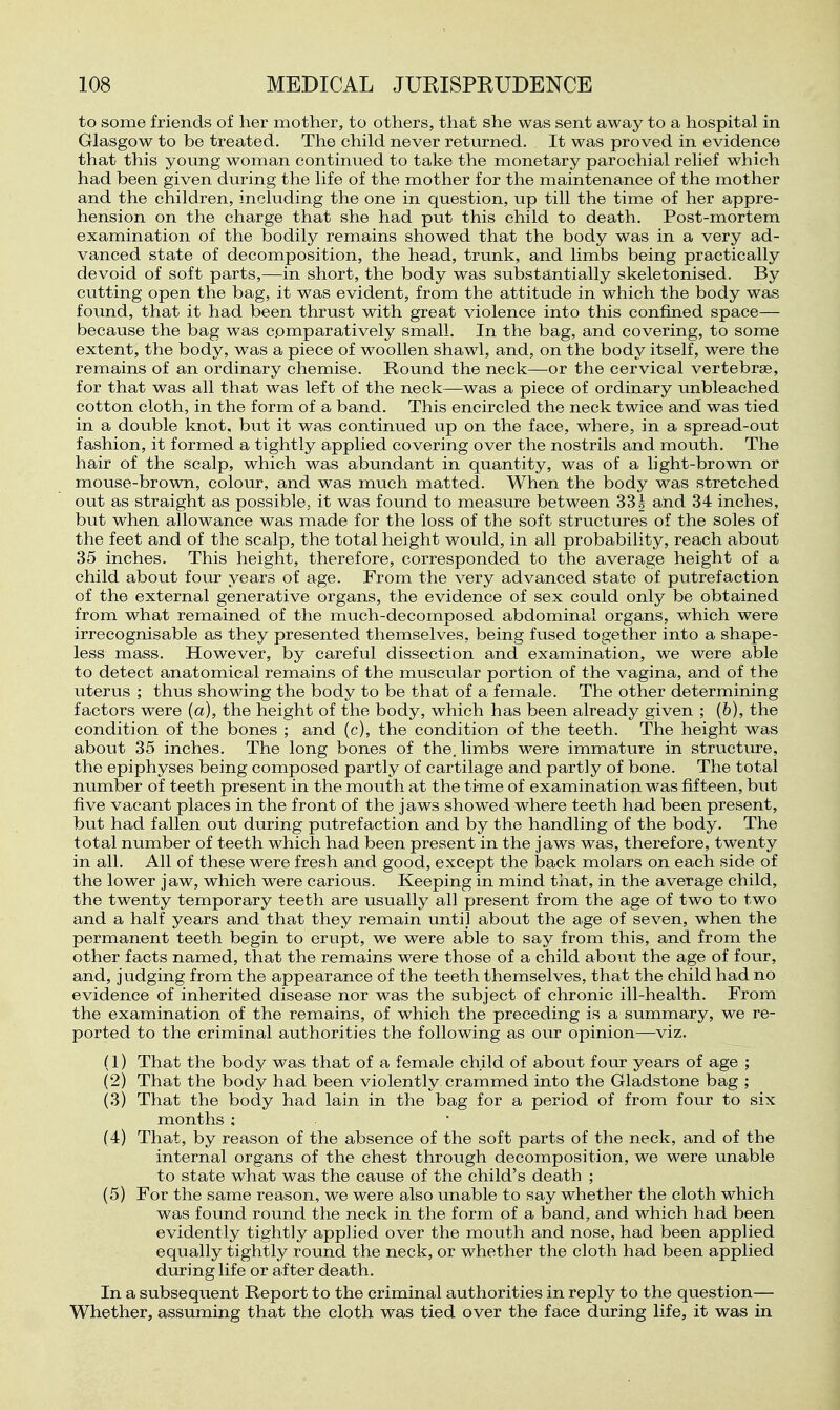 to some friends of her mother, to others, that she was sent away to a hospital in Glasgow to be treated. The child never retm-ned. It was proved in evidence that this young woman continued to take the monetary parochial relief which had been given during the life of the mother for the maintenance of the mother and the children, including the one in question, up till the time of her appre- hension on the charge that she had put this child to death. Post-mortem examination of the bodily remains showed that the body was in a very ad- vanced state of decomposition, the head, trunk, and limbs being practically devoid of soft parts,—in short, the body was sulDstantially skeletonised. By cutting open the bag, it was evident, from the attitude in which the body was found, that it had been thrust with great violence into this confined space— because the bag was comparatively small. In the bag, and covering, to some extent, the body, was a piece of woollen shawl, and, on the body itself, were the remains of an ordinary chemise. Round the neck—or the cervical vertebrae, for that was all that was left of the neck—was a piece of ordinary unbleached cotton cloth, in the form of a band. This encircled the neck twice and was tied in a double knot, but it was continued up on the face, where, in a spread-out fashion, it formed a tightly applied covering over the nostrils and mouth. The hair of the scalp, which was abundant in quantity, was of a light-brown or mouse-brown, colour, and was much matted. When the body was stretched out as straight as possible, it was found to measure between 331 and 34 inches, but when allowance was made for the loss of the soft structures of the soles of the feet and of the scalp, the total height would, in all probability, reach about 35 inches. This height, therefore, corresponded to the average height of a child about four years of age. From the very advanced state of putrefaction of the external generative organs, the evidence of sex could only be obtained from what remained of the much-decomposed abdominal organs, which were irrecognisable as they presented themselves, being fused together into a shape- less mass. However, by careful dissection and examination, we were able to detect anatomical remains of the muscular portion of the vagina, and of the uterus ; thus showing the body to be that of a female. The other determining factors were (a), the height of the body, which has been already given ; (6), the condition of the bones ; and (c), the condition of the teeth. The height was about 35 inches. The long bones of the. limbs were immature in structin'e, the epiphyses being composed partly of cartilage and partly of bone. The total number of teeth present in the mouth at the time of examination was fifteen, but five vacant places in the front of the jaws showed where teeth had been present, but had fallen out during putrefaction and by the handling of the body. The total number of teeth which had been present in the jaws was, therefore, twenty in all. All of these were fresh and good, except the back molars on each side of the lower jaw, which were carious. Keeping in mind that, in the average child, the twenty temporary teeth are usually all present from the age of two to two and a half years and that they remain until about the age of seven, when the permanent teeth begin to erupt, we were able to say from this, and from the other facts named, that the remains were those of a child aboiit the age of four, and, judging from the appearance of the teeth themselves, that the child had no evidence of inherited disease nor was the subject of chronic ill-health. From the examination of the remains, of which the preceding is a summary, we re- ported to the criminal authorities the following as our opinion—viz. (1) That the body was that of a female child of about four years of age ; (2) That the body had been violently crammed into the Gladstone bag ; (3) That the body had lain in the bag for a period of from four to six months ; (4) That, by reason of the absence of the soft parts of the neck, and of the internal organs of the chest through decomposition, we were unable to state what was the cause of the child's death ; (5) For the same reason, we were also unable to say whether the cloth which was found round the neck in the form of a band, and which had been evidently tightly applied over the mouth and nose, had been applied equally tightly round the neck, or whether the cloth had been applied during life or after death. In a subsequent Report to the criminal authorities in reply to the question— Whether, assuming that the cloth was tied over the face during life, it was in