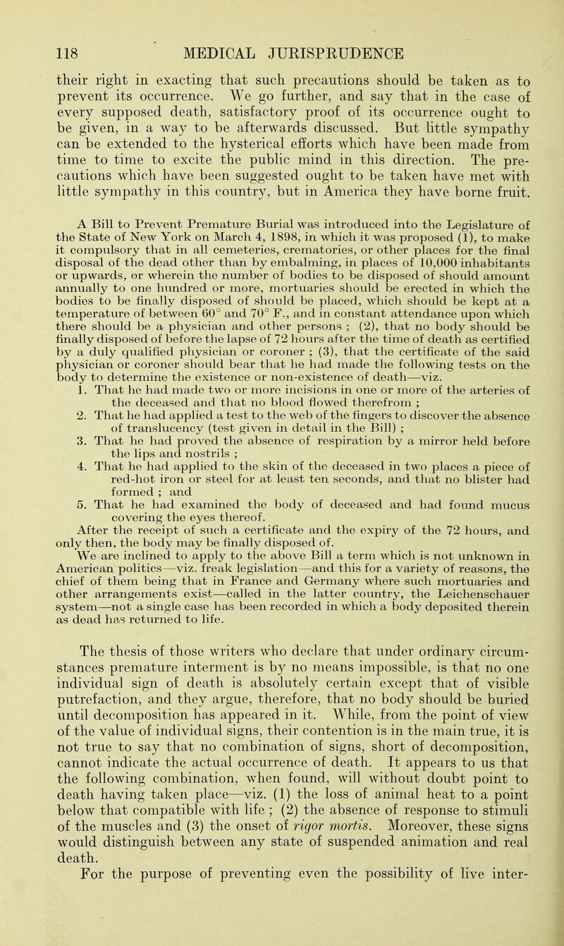 their riglit in exacting that such precautions should be taken as to prevent its occurrence. We go further, and say that in the case of every supposed death, satisfactory proof of its occurrence ought to be given, in a way to be afterwards discussed. But little sympathy can be extended to the hysterical efforts which have been made from time to time to excite the public mind in this direction. The pre- cautions which have been suggested ought to be taken have met with little sympathy in this country, but in America they have borne fruit. A Bill to Prevent Premature Burial was introduced into the Legislature of the State of New York on March 4, 1898, in which it was proposed (1), to make it compulsory that in all cemeteries, crematories, or other places for the final disposal of the dead other than by embalming, in places of 10,000 inhabitants or upwards, or wherein the number of bodies to be disposed of should amount annually to one hundred or more, mortuaries should be erected in which the bodies to be finally disposed of should be placed, which should be kept at a temperature of between 60° and 70° F., and in constant attendance upon which there should be a physician and other persons ; (2), that no body should be finally disposed of before the lapse of 72 hours after the time of death as certified by a duly qualified physician or coroner ; (3), that the certificate of the said physician or coroner should bear that he had made the following tests on the body to determine the existence or non-existence of death—viz. 1. That he had made two or more incisions in one or more of the arteries of the deceased and that no blood fiowed therefrom ; 2. That he had applied a test to the web of the fingers to discover the absence of translucency (test given in detail in the Bill) ; 3. That he had proved the absence of respiration by a mirror held before the lips and nostrils ; 4. That he had applied to the skin of the deceased in two places a piece of red-hot iron or steel for at least ten seconds, and that no blister had formed ; and 5. That he had examined the body of deceased and had found mucus covering the eyes thereof. After the receipt of such a certificate and the expiry of the 72 hours, and only then, the body may be finally disposed of. We are inclined to apply to the above Bill a term which is not unknown in American politics—viz. freak legislation—and this for a variety of reasons, the chief of them being that in France and Germany where such mortuaries and other arrangements exist—called in the latter country, the Leichenschauer system—not a single case has been recorded in which a body deposited therein as dead has returned to life. The thesis of those writers who declare that under ordinary circum- stances premature interment is by no means impossible, is that no one individual sign of death is absolutely certain except that of visible putrefaction, and they argue, therefore, that no body should be buried until decomposition has appeared in it. While, from the point of view of the value of individual signs, their contention is in the main true, it is not true to say that no combination of signs, short of decomposition, cannot indicate the actual occurrence of death. It appears to us that the following combination, when found, will without doubt point to death having taken place—viz. (1) the loss of animal heat to a point below that compatible with life ; (2) the absence of response to stimuli of the muscles and (3) the onset of rigor mortis. Moreover, these signs would distinguish between any state of suspended animation and real death. For the purpose of preventing even the possibility of live inter-