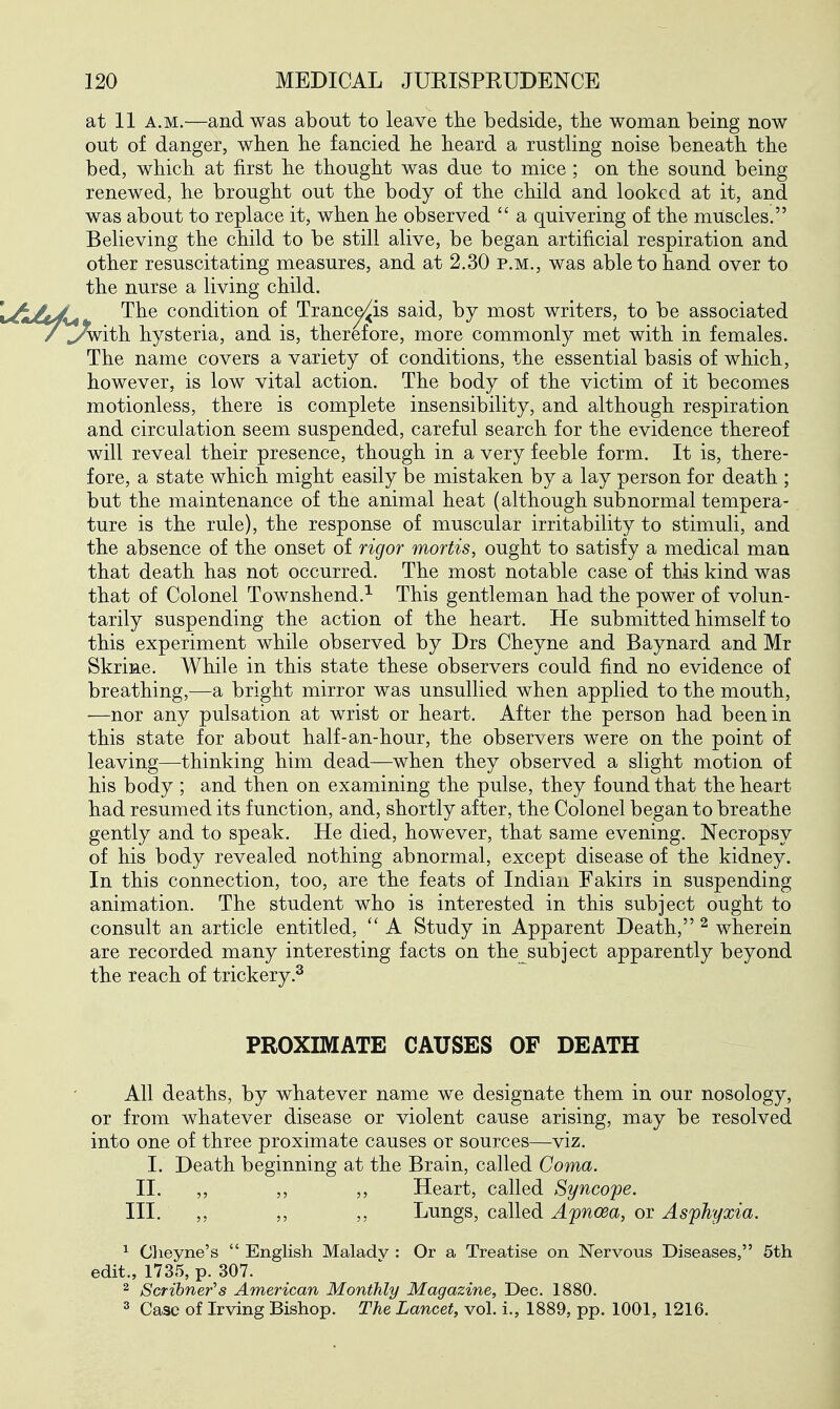 at 11 A.M.—and was about to leave tlie bedside, tbe woman being now out of danger, when lie fancied he heard a rustling noise beneath the bed, which at first he thought was due to mice ; on the sound being renewed, he brought out the body of the child and looked at it, and was about to replace it, when he observed  a quivering of the muscles. Believing the child to be still alive, be began artificial respiration and other resuscitating measures, and at 2.30 p.m., was able to hand over to the nurse a living child. The condition of Tranc^is said, by most writers, to be associated ^ith hysteria, and is, therefore, more commonly met with in females. The name covers a variety of conditions, the essential basis of which, however, is low vital action. The body of the victim of it becomes motionless, there is complete insensibility, and although respiration and circulation seem suspended, careful search for the evidence thereof will reveal their presence, though in a very feeble form. It is, there- fore, a state which might easily be mistaken by a lay person for death ; but the maintenance of the animal heat (although subnormal tempera- ture is the rule), the response of muscular irritability to stimuli, and the absence of the onset of rigor mortis, ought to satisfy a medical man that death has not occurred. The most notable case of this kind was that of Colonel Townshend.^ This gentleman had the power of volun- tarily suspending the action of the heart. He submitted himself to this experiment while observed by Drs Cheyne and Baynard and Mr Skrine. While in this state these observers could find no evidence of breathing,—a bright mirror was unsullied when applied to the mouth, •—nor any pulsation at wrist or heart. After the person had been in this state for about half-an-hour, the observers were on the point of leaving—thinking him dead—when they observed a slight motion of his body ; and then on examining the pulse, they found that the heart had resumed its function, and, shortly after, the Colonel began to breathe gently and to speak. He died, however, that same evening. Necropsy of his body revealed nothing abnormal, except disease of the kidney. In this connection, too, are the feats of Indian Fakirs in suspending animation. The student who is interested in this subject ought to consult an article entitled, A Study in Apparent Death, ^ wherein are recorded many interesting facts on the subject apparently beyond the reach of trickery.^ PROXIMATE CAUSES OF DEATH All deaths, by whatever name we designate them in our nosology, or from whatever disease or violent cause arising, may be resolved into one of three proximate causes or sources—viz. I. Death beginning at the Brain, called Coma. II. ,, ,, ,, Heart, called Syncope. III. ,, ,, Lungs, called Apnoea, or Asphyxia. ^ Oheyne's  English Malady : Or a Treatise on Nervous Diseases, 5th edit., 1735, p. 307. ^ Scrihner's American Monthly Magazine, Dec. 1880. 3 Case of Irving Bishop. The Lancet, vol. i., 1889, pp. 1001, 1216.
