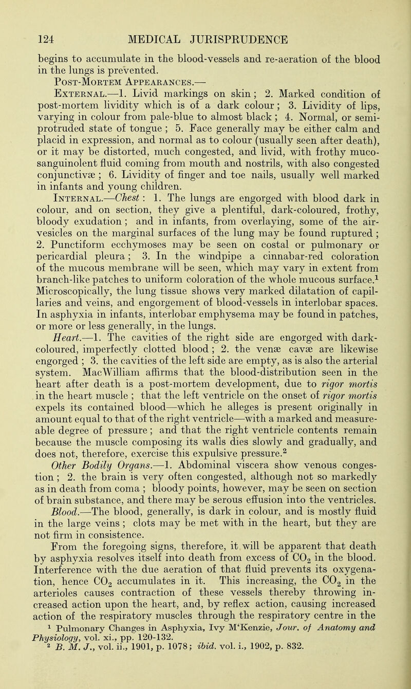 begins to accumulate in the blood-vessels and re-aeration of the blood in the lungs is prevented. PosT-MoETEM Appearances.— External.—1. Livid markings on skin; 2. Marked condition of post-mortem lividity which is of a dark colour; 3, Lividity of lips, varying in colour from pale-blue to almost black ; 4. Normal, or semi- protruded state of tongue ; 5. Face generally may be either calm and placid in expression, and normal as to colour (usually seen after death), or it may be distorted, much congested, and livid, with frothy muco- sanguinolent fluid coming from mouth and nostrils, with also congested conjunctivae ; 6. Lividity of finger and toe nails, usually well marked in infants and young children. Internal.—Chest: 1. The lungs are engorged with blood dark in colour, and on section, they give a plentiful, dark-coloured, frothy, bloody exudation ; and in infants, from overlaying, some of the air- vesicles on the marginal surfaces of the lung may be found ruptured; 2. Punctiform ecchymoses may be seen on costal or pulmonary or pericardial pleura; 3. In the windpipe a cinnabar-red coloration of the mucous membrane will be seen, which may vary in extent from branch-like patches to uniform coloration of the whole mucous surface.^ Microscopically, the lung tissue shows very marked dilatation of capil- laries and veins, and engorgement of blood-vessels in interlobar spaces. In asphyxia in infants, interlobar emphysema may be found in patches, or more or less generally, in the lungs. Heart.—1. The cavities of the right side are engorged with dark- coloured, imperfectly clotted blood ; 2. the venae cavse are likewise engorged ; 3. the cavities of the left side are empty, as is also the arterial system. Mac William affirms that the blood-distribution seen in the heart after death is a post-mortem development, due to rigor mortis in the heart muscle ; that the left ventricle on the onset of rigor mortis expels its contained blood—which he alleges is present originally in amount equal to that of the right ventricle—with a marked and measure- able degree of pressure; and that the right ventricle contents remain because the muscle composing its walls dies slowly and gradually, and does not, therefore, exercise this expulsive pressure.^ Other Bodily Organs.—1. Abdominal viscera show venous conges- tion ; 2. the brain is very often congested, although not so markedly as in death from coma ; bloody points, however, may be seen on section of brain substance, and there may be serous effusion into the ventricles. Blood.—The blood, generally, is dark in colour, and is mostly fluid in the large veins ; clots may be met with in the heart, but they are not firm in consistence. From the foregoing signs, therefore, it will be apparent that death by asphyxia resolves itself into death from excess of CO2 in the blood. Interference with the due aeration of that fluid prevents its oxygena- tion, hence CO2 accumulates in it. This increasing, the COg in the arterioles causes contraction of these vessels thereby throwing in- creased action upon the heart, and, by reflex action, causing increased action of the respiratory muscles through the respiratory centre in the ^ Pulmonary Changes in Asphyxia, Ivy M'Kenzie, Jour, of Anatomy and Physiology, vol. xi., pp. 120-132. 2 B. M. J., vol. ii., 1901, p. 1078; ibid. vol. i., 1902, p. 832.