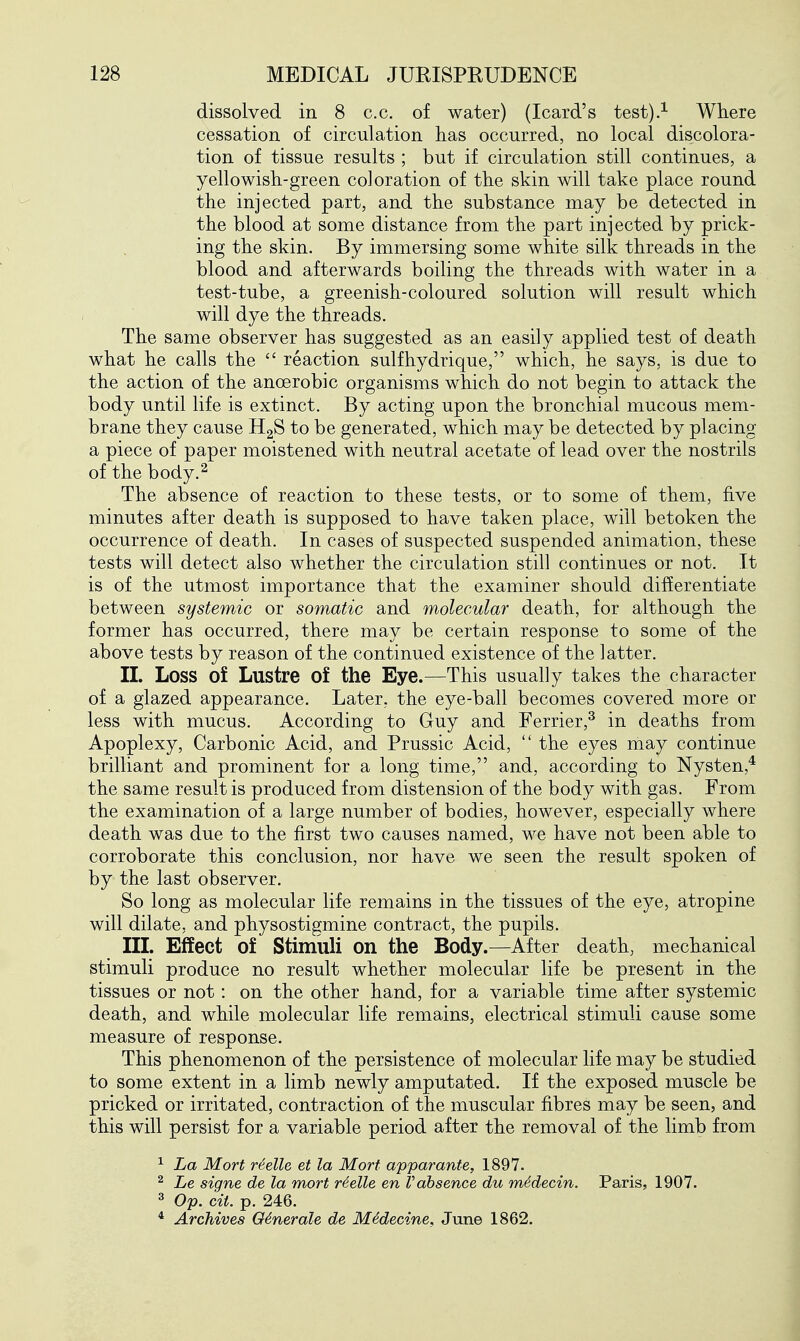 dissolved in 8 c.c. of water) (Icard's test).^ Where cessation of circulation has occurred, no local discolora- tion of tissue results ; but if circulation still continues, a yellowish-green coloration of the skin will take place round the injected part, and the substance may be detected in the blood at some distance from the part injected by prick- ing the skin. By immersing some white silk threads in the blood and afterwards boiling the threads with water in a test-tube, a greenish-coloured solution will result which will dye the threads. The same observer has suggested as an easily applied test of death what he calls the  reaction sulfhydrique, which, he says, is due to the action of the anaerobic organisms which do not begin to attack the body until life is extinct. By acting upon the bronchial mucous mem- brane they cause HgS to be generated, which may be detected by placing a piece of paper moistened with neutral acetate of lead over the nostrils of the body.^ The absence of reaction to these tests, or to some of them, five minutes after death is supposed to have taken place, will betoken the occurrence of death. In cases of suspected suspended animation, these tests will detect also whether the circulation still continues or not. It is of the utmost importance that the examiner should differentiate between systemic or somatic and molecular death, for although the former has occurred, there may be certain response to some of the above tests by reason of the continued existence of the latter. II. Loss of Lustre of the Eye.—This usually takes the character of a glazed appearance. Later, the eye-ball becomes covered more or less with mucus. According to Guy and Ferrier,^ in deaths from Apoplexy, Carbonic Acid, and Prussic Acid, the eyes may continue brilliant and prominent for a long time, and, according to Nysten,* the same result is produced from distension of the body with gas. From the examination of a large number of bodies, however, especially where death was due to the first two causes named, we have not been able to corroborate this conclusion, nor have we seen the result spoken of by the last observer. So long as molecular life remains in the tissues of the eye, atropine will dilate, and physostigmine contract, the pupils. III. Effect of Stimuli on the Body.—After death, mechanical stimuli produce no result whether molecular life be present in the tissues or not: on the other hand, for a variable time after systemic death, and while molecular life remains, electrical stimuli cause some measure of response. This phenomenon of the persistence of molecular life may be studied to some extent in a limb newly amputated. If the exposed muscle be pricked or irritated, contraction of the muscular fibres may be seen, and this will persist for a variable period after the removal of the limb from ^ La Mort r^elle et la Mort apparante, 1897. ^ Le signe de la mort rSelle en Vabsence du m6decin. Paris, 1907. 3 Op. cit. p. 246. * Archives 06nerale de Midecine, June 1862.