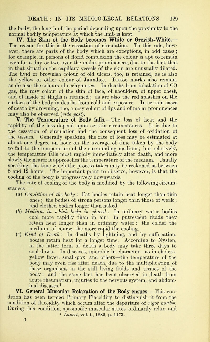 tlie body, the length of the period depending upon the proximity to the normal bodily temperature at which the limb is kept. IV. The Skin of the Body becomes White or Greyish-White.— The reason for this is the cessation of circulation. To this rule, how- ever, there are parts of the body which are exceptions, in odd cases ; for example, in persons of florid complexion the colour is apt to remain even for a day or two over the malar prominences, due to the fact that in that situation the capillary vessels of the skin are unusually dilated. The livid or brownish colour of old ulcers, too, is retained, as is also the yellow or other colour of. Jaundice. Tattoo marks also remain, as do also the colours of ecchymoses. In deaths from inhalation of CO gas, the rosy colour of the skin of face, of shoulders, of upper chest, and of inside of thighs is retained ; as are also the red splashes on the surface of the body in deaths from cold and exposure. In certain cases of death by drowning, too, a rosy colour of lips and of malar prominences may also be observed {vide fost). V. The Temperature of Body falls.—The loss of heat and the rapidity of the loss depend upon certain circumstances. It is due to the cessation of circulation and the consequent loss of oxidation of the tissues. Generally speaking, the rate of loss may be estimated at about one degree an hour on the average of time taken by the body to fall to the temperature of the surrounding medium; but relatively, the temperature falls most rapidly immediately after death, and more slowly the nearer it approaches the temperature of the medium. Usually speaking, the time which the process takes may be reckoned as between 8 and 12 hours. The important point to observe, however, is that the cooling of the body is progressively downwards. The rate of cooling of the body is modified by the following circum- stances :— (a) Condition of the body : Fat bodies retain heat longer than thin ones ; the bodies of strong persons longer than those of weak ; and clothed bodies longer than naked. {b) Medium in which body is ^placed : In ordinary water bodies cool more rapidly than in air ; in putrescent fluids they retain heat longer than in ordinary water : the colder the medium, of course, the more rapid the cooling. (c) Kind of Death : In deaths by lightning, and by suffocation, bodies retain heat for a longer time. According to Nysten, in the latter form of death a body may take three days to cool down. In diseases, microbic in character—^as in cholera, yellow fever, small-pox, and others—the temperature of the body may even rise after death, due to the multiplication of these organisms in the still living fluids and tissues of the body; and the same fact has been observed in death from acute rheumatism, injuries to the nervous system, and abdom- inal diseases.^ VI. General Muscular Relaxation of the Body ensues.—This con- dition has been termed Primary Flaccidity to distinguish it from the condition of flaccidity which occurs after the departure of rigor mortis. During this condition, spasmodic muscular states ordinarily relax and 1 Lancet, vol. i., 1889, p. 1173. I