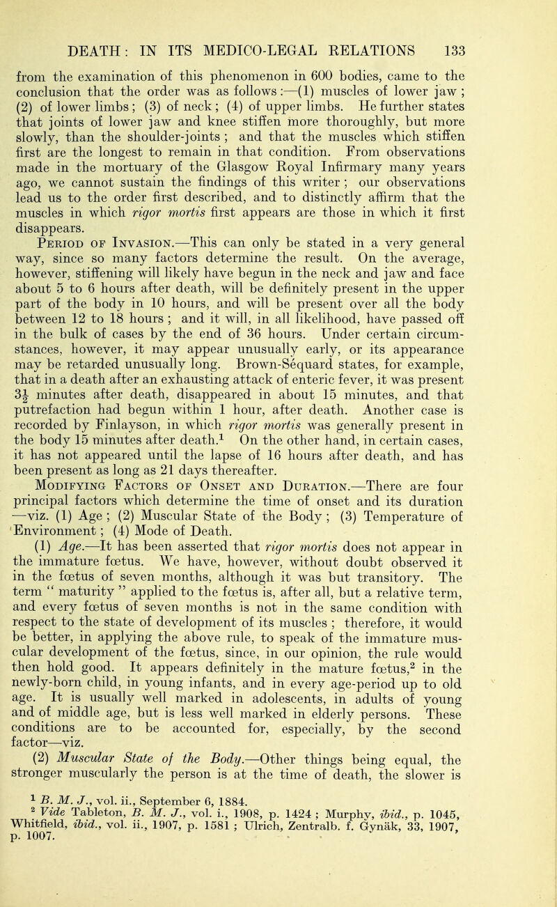 from the examination of this phenomenon in 600 bodies, came to the conclusion that the order was as follows:—(1) muscles of lower jaw ; (2) of lower limbs ; (3) of neck; (4) of upper limbs. He further states that joints of lower jaw and knee stiffen more thoroughly, but more slowly, than the shoulder-joints ; and that the muscles which stiffen first are the longest to remain in that condition. From observations made in the mortuary of the Glasgow Royal Infirmary many years ago, we cannot sustain the findings of this writer; our observations lead us to the order first described, and to distinctly affirm that the muscles in which rigor mortis first appears are those in which it first disappears. Period of Invasion.—This can only be stated in a very general way, since so many factors determine the result. On the average, however, stiffening will likely have begun in the neck and jaw and face about 5 to 6 hours after death, will be definitely present in the upper part of the body in 10 hours, and will be present over all the body between 12 to 18 hours ; and it will, in all likelihood, have passed off in the bulk of cases by the end of 36 hours. Under certain circum- stances, however, it may appear unusually early, or its appearance may be retarded unusually long. Brown-Sequard states, for example, that in a death after an exhausting attack of enteric fever, it was present 31 minutes after death, disappeared in about 15 minutes, and that putrefaction had begun within 1 hour, after death. Another case is recorded by Finlayson, in which rigor mortis was generally present in the body 15 minutes after death.^ On the other hand, in certain cases, it has not appeared until the lapse of 16 hours after death, and has been present as long as 21 days thereafter. Modifying Factors of Onset and Duration.—There are four principal factors which determine the time of onset and its duration —viz. (1) Age ; (2) Muscular State of the Body ; (3) Temperature of Environment; (4) Mode of Death. (1) Age.—It has been asserted that rigor mortis does not appear in the immature foetus. We have, however, without doubt observed it in the foetus of seven months, although it was but transitory. The term  maturity  applied to the foetus is, after all, but a relative term, and every foetus of seven months is not in the same condition with respect to the state of development of its muscles ; therefore, it would be better, in applying the above rule, to speak of the immature mus- cular development of the foetus, since, in our opinion, the rule would then hold good. It appears definitely in the mature foetus,^ in the newly-born child, in young infants, and in every age-period up to old age. It is usually well marked in adolescents, in adults of young and of middle age, but is less well marked in elderly persons. These conditions are to be accounted for, especially, by the second factor—viz. (2) Muscular State of the Body.—Othev things being equal, the stronger muscularly the person is at the time of death, the slower is 1 B. M. J., vol. ii., September 6, 1884. 2 Vide Tableton, B. M. J., vol. i., 1908, p. 1424 ; Murphv, ibid., p. 1045, Whitfield, ibid., vol. ii., 1907, p. 1581 ; Ulrich, Zentralb. f. Gynak, 33, 1907, p. 1007. ^ ' ' ,