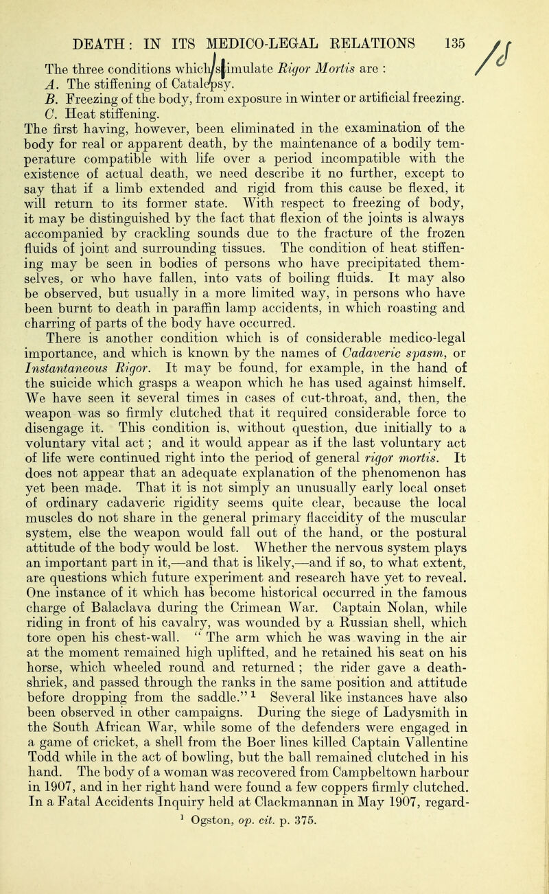The three conditions whichisjiimulate Rigor Mortis are : A. The stiffening of Catalerpsy. B. Freezing of the body, from exposure in winter or artificial freezing. C. Heat stiffening. The first having, however, been ehminated in the examination of the body for real or apparent death, by the maintenance of a bodily tem- perature compatible with life over a period incompatible with the existence of actual death, we need describe it no further, except to say that if a limb extended and rigid from this cause be flexed, it will return to its former state. With respect to freezing of body, it may be distinguished by the fact that flexion of the joints is always accompanied by crackling sounds due to the fracture of the frozen fluids of joint and surrounding tissues. The condition of heat stiffen- ing may be seen in bodies of persons who have precipitated them- selves, or who have fallen, into vats of boiling fluids. It may also be observed, but usually in a more limited way, in persons who have been burnt to death in paraffin lamp accidents, in which roasting and charring of parts of the body have occurred. There is another condition which is of considerable medico-legal importance, and which is known by the names of Cadaveric spasm, or Instantaneous Rigor. It may be found, for example, in the hand of the suicide which grasps a weapon which he has used against himself. We have seen it several times in cases of cut-throat, and, then, the weapon was so firmly clutched that it required considerable force to disengage it. This condition is, without question, due initially to a voluntary vital act; and it would appear as if the last voluntary act of life were continued right into the period of general rigor mortis. It does not appear that an adequate explanation of the phenomenon has yet been made. That it is not simply an unusually early local onset of ordinary cadaveric rigidity seems quite clear, because the local muscles do not share in the general primary flaccidity of the muscular system, else the weapon would fall out of the hand, or the postural attitude of the body would be lost. Whether the nervous system plays an important part in it,—and that is likely,—and if so, to what extent, are questions which future experiment and research have yet to reveal. One instance of it which has become historical occurred in the famous charge of Balaclava during the Crimean War. Captain Nolan, while riding in front of his cavalry, was wounded by a Russian shell, which tore open his chest-wall.  The arm which he was waving in the air at the moment remained high uplifted, and he retained his seat on his horse, which wheeled round and returned; the rider gave a death- shriek, and passed through the ranks in the same position and attitude before dropping from the saddle. ^ Several like instances have also been observed in other campaigns. During the siege of Ladysmith in the South African War, while some of the defenders were engaged in a game of cricket, a shell from the Boer lines killed Captain Vallentine Todd while in the act of bowling, but the ball remained clutched in his hand. The body of a woman was recovered from Campbeltown harbour in 1907, and in her right hand were found a few coppers firmly clutched. In a Fatal Accidents Inquiry held at Clackmannan in May 1907, regard- ^ Ogston, op. cit. p. 375.