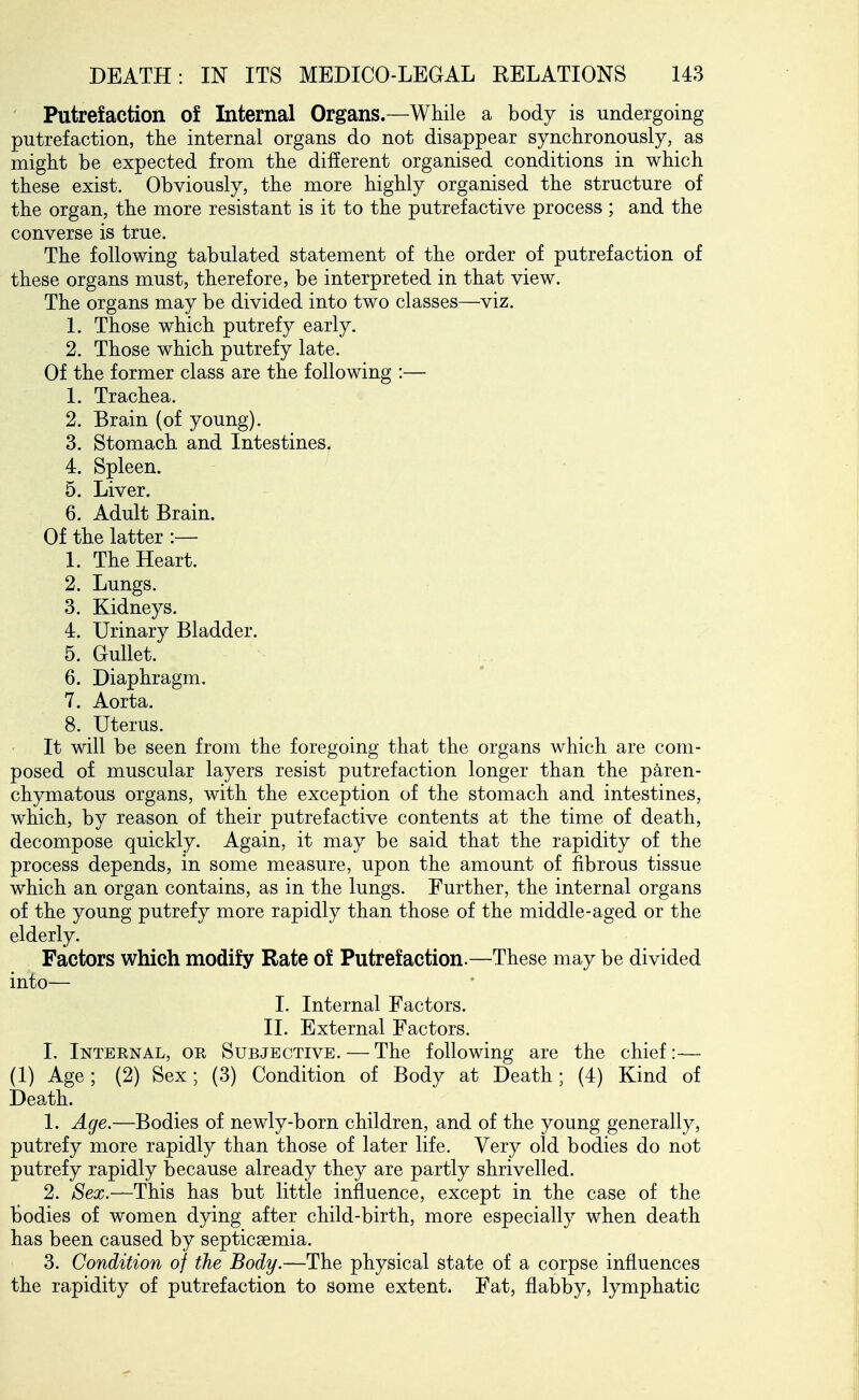 Putrefaction of Internal Organs.—While a body is undergoing putrefaction, the internal organs do not disappear synchronously, as might be expected from the different organised conditions in which these exist. Obviously, the more highly organised the structure of the organ, the more resistant is it to the putrefactive process ; and the converse is true. The following tabulated statement of the order of putrefaction of these organs must, therefore, be interpreted in that view. The organs may be divided into two classes—viz. 1. Those which putrefy early. 2. Those which putrefy late. Of the former class are the following :— 1. Trachea. 2. Brain (of young). 3. Stomach and Intestines. 4. Spleen. 5. Liver. 6. Adult Brain. Of the latter :— 1. The Heart. 2. Lungs. 3. Kidneys. 4. Urinary Bladder. 5. Gullet. 6. Diaphragm. 7. Aorta. 8. Uterus. It will be seen from the foregoing that the organs which are com- posed of muscular layers resist putrefaction longer than the paren- chymatous organs, with the exception of the stomach and intestines, which, by reason of their putrefactive contents at the time of death, decompose quickly. Again, it may be said that the rapidity of the process depends, in some measure, upon the amount of fibrous tissue which an organ contains, as in the lungs. Further, the internal organs of the young putrefy more rapidly than those of the middle-aged or the elderly. Factors which modify Rate of Putrefaction.—These may be divided into— I. Internal Factors. II. External Factors. I. Internal, or Subjective. — The following are the chief:— (1) Age; (2) Sex; (3) Condition of Body at Death; (4) Kind of Death. 1. Age.—Bodies of newly-born children, and of the young generally, putrefy more rapidly than those of later life. Very old bodies do not putrefy rapidly because already they are partly shrivelled. 2. Sex.—This has but little influence, except in the case of the bodies of women dying after child-birth, more especially when death has been caused by septicaemia. 3. Condition of the Body.—The physical state of a corpse influences the rapidity of putrefaction to some extent. Fat, flabby, lymphatic