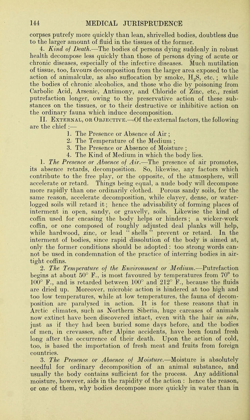 corpses putrefy more quickly than lean, shrivelled bodies, doubtless due to the larger amount of fluid in the tissues of the former. 4. Kind of Death.—The bodies of persons dying suddenly in robust health decompose less quickly than those of persons dying of acute or chronic diseases, especially of the infective diseases. Much mutilation of tissue, too, favours decomposition from the larger area exposed to the action of animalcube, as also suffocation by smoke, H2S, etc. ; while the bodies of chronic alcoholics, and those who die by poisoning from Carbolic Acid, Arsenic, Antimony, and Chloride of Zinc, etc., resist putrefaction longer, owing to the preservative action of these sub- stances on the tissues, or to their destructive or inhibitive action on the ordinary fauna which induce decomposition. II. External, or Objective.—Of the external factors, the following are the chief :— 1. The Presence or Absence of Air ; 2. The Temperature of the Medium ; 3. The Presence or Absence of Moisture ; 4. The Kind of Medium in which the body lies. 1. The Presence or Absence of Air.—The presence of air promotes, its absence retards, decomposition. So, likewise, any factors which contribute to the free play, or the opposite, of the atmosphere, will accelerate or retard. Things being equal, a nude body will decompose more rapidly than one ordinarily clothed. Porous sandy soils, for the same reason, accelerate decomposition, while clayey, dense, or water- logged soils will retard it; hence the advisability of forming places of interment in open, sandy, or gravelly, soils. Likewise the kind of cofiin used for encasing the body helps or hinders ; a wicker-work coffin, or one composed of roughly adjusted deal planks will help, while hardwood, zinc, or lead  shells  prevent or retard. In the interment of bodies, since rapid dissolution of the body is aimed at, only the former conditions should be adopted: too strong words can- not be used in condemnation of the practice of interring bodies in air- tight coffins. 2. The Temperature of the Environment or Medium.—Putrefaction begins at about 50° F., is most favoured by temperatures from 70° to 100° F., and is retarded between 100° and 212° F., because the fluids are dried up. Moreover, microbic action is hindered at too high and too low temperatures, while at low temperatures, the fauna of decom- position are paralysed in action. It is for these reasons that in Arctic climates, such as Northern Siberia, huge carcases of animals now extinct have been discovered intact, even with the hair in situ, just as if they had been buried some days before, and the bodies of men, in crevasses, after Alpine accidents, have been found fresh long after the occurrence of their death. Upon the action of cold, too, is based the importation of fresh meat and fruits from foreign countries. 3. The Presence or Absence of Moisture.—^Moisture is absolutely needful for ordinary decomposition of an animal substance, and usually the body contains sufficient for the process. Any additional moisture, however, aids in the rapidity of the action : hence the reason, or one of them, why bodies decompose more quickly in water than in