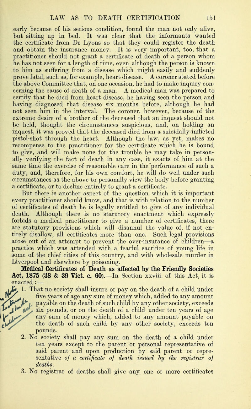 early because of Ms serious condition, found the man not only alive, but sitting up in bed. It was clear that the informants wanted the certificate from Dr Lyons so that they could register the death and obtain the insurance money. It is very important, too, that a practitioner should not grant a certificate of death of a person whom he has not seen for a length of time, even although the person is known to him as sufiering from a disease which might easily and suddenly prove fatal, such as, for example, heart disease. A coroner stated before the above Committee that, on one occasion, he had to make inquiry con- cerning the cause of death of a man. A medical man was prepared to certify that he died from heart disease, he having seen the person and having diagnosed that disease six months before, although he had not seen him in the interval. The coroner, however, because of the extreme desire of a brother of the deceased that an inquest should not be held, thought the circumstances suspicious, and, on holding an inquest, it was proved that the deceased died from a suicidally-inflicted pistol-shot through the heart. Although the law, as yet, makes no recompense to the practitioner for the certificate which he is bound to give, and will make none for the trouble he may take in person- ally verifying the fact of death in any case, it exacts of him at the same time the exercise of reasonable care in the performance of such a duty, and, therefore, for his own comfort, he will do well under such circumstances as the above to personally view the body before granting a certificate, or to decline entirely to grant a certificate. But there is another aspect of the question which it is important every practitioner should know, and that is with relation to the number of certificates of death he is legally entitled to give of any individual death. Although there is no statutory enactment which expressly forbids a medical practitioner to give a number of certificates, there are statutory provisions which will disannul the value of, if not en- tirely disallow, all certificates more than one. Such legal provisions arose out of an attempt to prevent the over-insurance of children—a practice which was attended with a fearful sacrifice of young life in some of the chief cities of this country, and with wholesale murder in Liverpool and elsewhere by poisoning. Medical Certificates oi Death as affected by the Friendly Societies Act, 1875 (38 & 39 Vict. c. 60).—In Section xxviii. of this Act, it is enacted: — ijy 1. That no society shall insure or pay on the death of a child under ^ five years of age any sum of money which, added to any amount /jP^jL*'e payable on the death of such child by any other society, exceeds I »•* J'^ six pounds, or on the death of a child under ten years of age any sum of money which, added to any amount payable on the death of such child by any other society, exceeds ten pounds. 2. No society shall pay any sum on the death of a child under ten years except to the parent or personal representative of said parent and upon production by said parent or repre- sentative of a certificate of death issued by the registrar of deaths. 3. No registrar of deaths shall give any one or more certificates