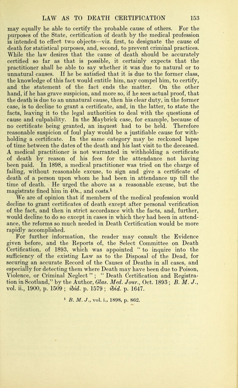 may equally be able to certify the probable cause of others. For the purposes of the State, certification of death by the medical profession is intended to effect two objects—viz. first, to designate the cause of death for statistical purposes, and, second, to prevent criminal practices. While the law desires that the cause of death should be accurately certified so far as that is possible, it certainly expects that the practitioner shall be able to say whether it was due to natural or to unnatural causes. If he be satisfied that it is due to the former class, the knowledge of this fact would entitle him, nay compel him, to certify, and the statement of the fact ends the matter. On the other hand, if he has grave suspicion, and more so, if he sees actual proof, that the death is due to an unnatural cause, then his clear duty, in the former case, is to decline to grant a certificate, and, in the latter, to state the facts, leaving it to the legal authorities to deal with the questions of cause and culpability. In the Maybrick case, for example, because of no certificate being granted, an inquest had to be held. Therefore reasonable suspicion of foul play would be a justifiable cause for with- holding a certificate. In the same category may be reckoned lapse of time between the dates of the death and his last visit to the deceased. A medical practitioner is not warranted in withholding a certificate of death by reason of his fees for the attendance not having been paid. In 1898, a medical practitioner was tried on the charge of failing, without reasonable excuse, to sign and give a certificate of death of a person upon whom he had been in attendance up till the time of death. He urged the above as a reasonable excuse, but the magistrate fined him in 40s., and costs.^ We are of opinion that if members of the medical profession would decline to grant certificates of death except after personal verification of the fact, and then in strict accordance with the facts, and, further, would decline to do so except in cases in which they had been in attend- ance, the reforms so much needed in Death Certification would be more rapidly accomplished. For further information, the reader may consult the Evidence given before, and the Eeports of, the Select Committee on Death Certification, of 1893, which was appointed to inquire into the sufficiency of the existing Law as to the Disposal of the Dead, for securing an accurate Record of the Causes of Deaths in all cases, and especially for detecting them where Death may have been due to Poison, Violence, or Criminal Neglect ;  Death Certification and Registra- tion in Scotland, by the Author, Glas. Med. Jour., Oct. 1893 ; B. M. J., vol. ii., 1900, p. 1509 ; ibid. p. 1579 ; ibid. p. 1647.