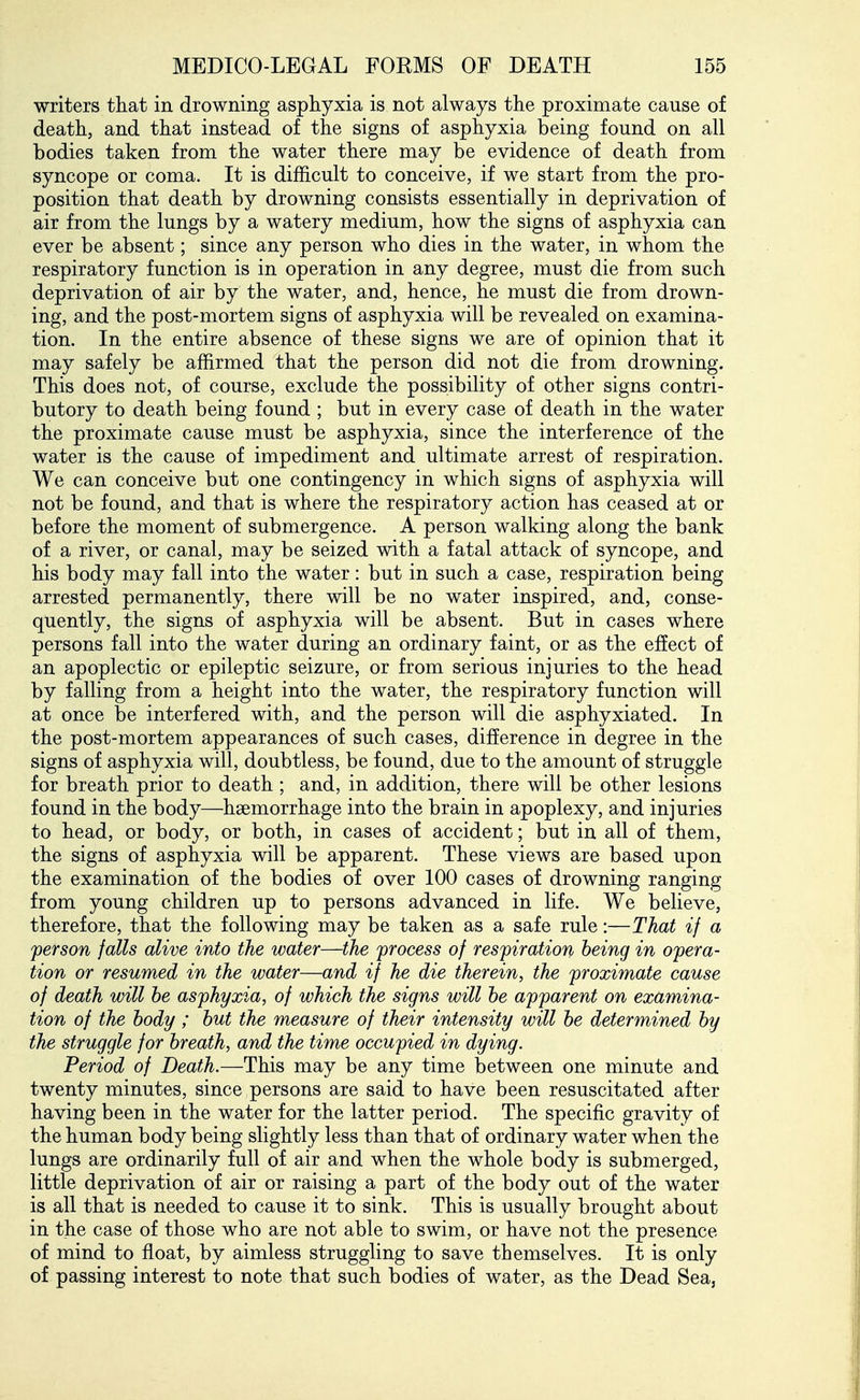 writers that in drowning asphyxia is not always the proximate cause of death, and that instead of the signs of asphyxia being found on all bodies taken from the water there may be evidence of death from syncope or coma. It is difficult to conceive, if we start from the pro- position that death by drowning consists essentially in deprivation of air from the lungs by a watery medium, how the signs of asphyxia can ever be absent; since any person who dies in the water, in whom the respiratory function is in operation in any degree, must die from such deprivation of air by the water, and, hence, he must die from drown- ing, and the post-mortem signs of asphyxia will be revealed on examina- tion. In the entire absence of these signs we are of opinion that it may safely be affirmed that the person did not die from drowning. This does not, of course, exclude the possibility of other signs contri- butory to death being found ; but in every case of death in the water the proximate cause must be asphyxia, since the interference of the water is the cause of impediment and ultimate arrest of respiration. We can conceive but one contingency in which signs of asphyxia will not be found, and that is where the respiratory action has ceased at or before the moment of submergence. A person walking along the bank of a river, or canal, may be seized with a fatal attack of syncope, and his body may fall into the water: but in such a case, respiration being arrested permanently, there will be no water inspired, and, conse- quently, the signs of asphyxia will be absent. But in cases where persons fall into the water during an ordinary faint, or as the effect of an apoplectic or epileptic seizure, or from serious injuries to the head by falling from a height into the water, the respiratory function will at once be interfered with, and the person will die asphyxiated. In the post-mortem appearances of such cases, difference in degree in the signs of asphyxia will, doubtless, be found, due to the amount of struggle for breath prior to death ; and, in addition, there will be other lesions found in the body—haemorrhage into the brain in apoplexy, and injuries to head, or body, or both, in cases of accident; but in all of them, the signs of asphyxia will be apparent. These views are based upon the examination of the bodies of over 100 cases of drowning ranging from young children up to persons advanced in life. We believe, therefore, that the following may be taken as a safe rule:—That if a person falls alive into the water—the process of respiration being in opera- tion or resumed in the water—and if he die therein, the proximate cause of death will he asphyxia, of which the signs will he apparent on examina- tion of the body ; hut the measure of their intensity will he determined hy the struggle for hreath, and the time occupied in dying. Period of Death.—This may be any time between one minute and twenty minutes, since persons are said to have been resuscitated after having been in the water for the latter period. The specific gravity of the human body being slightly less than that of ordinary water when the lungs are ordinarily full of air and when the whole body is submerged, little deprivation of air or raising a part of the body out of the water is all that is needed to cause it to sink. This is usually brought about in the case of those who are not able to swim, or have not the presence of mind to float, by aimless struggling to save themselves. It is only of passing interest to note that such bodies of water, as the Dead Sea,