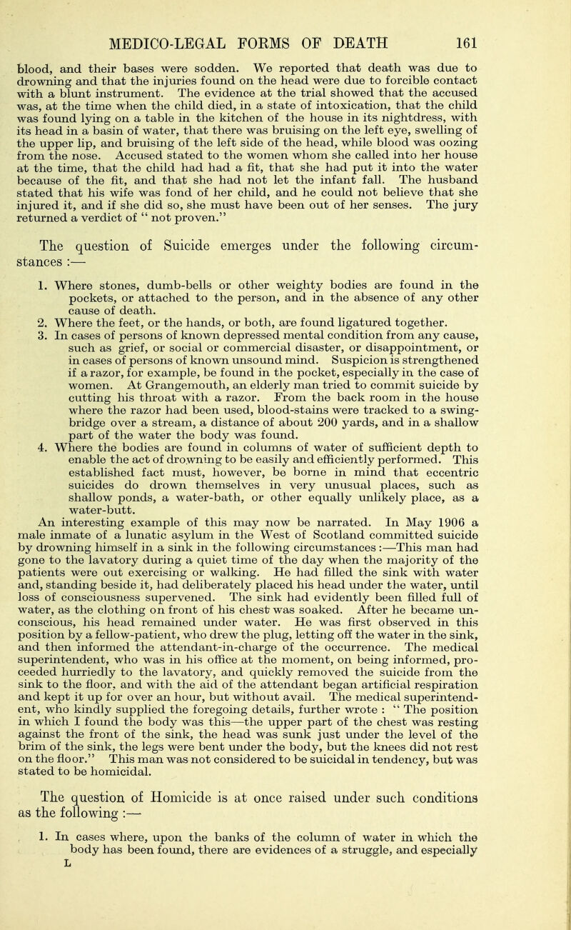 blood, and their bases were sodden. We reported that death was due to drowning and that the injuries found on the head were due to forcible contact with a blunt instrument. The evidence at the trial showed that the accused was, at the time when the child died, in a state of intoxication, that the child was found lying on a table in the kitchen of the house in its nightdress, with its head in a basin of water, that there was bruising on the left eye, swelling of the upper lip, and bruising of the left side of the head, while blood was oozing from the nose. Accused stated to the women whom she called into her house at the time, that the child had had a fit, that she had put it into the water because of the fit, and that she had not let the infant fall. The husband stated that his wife was fond of her child, and he could not believe that she injured it, and if she did so, she must have been out of her senses. The jury returned a verdict of  not proven. The question of Suicide emerges under the following circum- stances :— 1. Where stones, dumb-bells or other weighty bodies are found in the pockets, or attached to the person, and in the absence of any other cause of death. 2. Where the feet, or the hands, or both, are found ligatured together. 3. In cases of persons of known depressed mental condition from any cause, such as grief, or social or commercial disaster, or disappointment, or in cases of persons of known unsound mind. Suspicion is strengthened if a razor, for example, be found in the pocket, especially in the case of women. At Grangemouth, an elderly man tried to commit suicide by cutting his throat with a razor. From the back room in the house where the razor had been used, blood-stains were tracked to a swing- bridge over a stream, a distance of about 200 yards, and in a shallow part of the water the body was found. 4. Where the bodies are found in columns of water of sufficient depth to enable the act of drowning to be easily and efficiently performed. This established fact must, however, be borne in mind that eccentric suicides do drown themselves in very unusual places, such as shallow ponds, a water-bath, or other equally unlikely place, as a water-butt. An interesting example of this may now be narrated. In May 1906 a male inmate of a lunatic asylum in the West of Scotland committed suicide by drowning himself in a sink in the following circumstances :—This man had gone to the lavatory during a quiet time of the day when the majority of the patients were out exercising or walking. He had filled the sink with water and, standing beside it, had deliberately placed his head under the water, until loss of consciousness supervened. The sink had evidently been filled full of water, as the clothing on front of his chest was soaked. After he became im- conscious, his head remained under water. He was first observed in this position by a fellow-patient, who drew the plug, letting off the water in the sink, and then informed the attendant-in-charge of the occurrence. The medical superintendent, who was in his office at the moment, on being informed, pro- ceeded hurriedly to the lavatory, and quickly removed the suicide from the sink to the fioor, and with the aid of the attendant began artificial respiration and kept it up for over an hour, but without avail. The medical superintend- ent, who kindly supplied the foregoing details, further wrote :  The position in which I found the body was this—the upper part of the chest was resting against the front of the sink, the head was sunk just under the level of the brim of the sink, the legs were bent under the body, but the knees did not rest on the floor. This man was not considered to be suicidal in tendency, but was stated to be homicidal. The question of Homicide is at once raised under such conditions as the following :— 1. In cases where, upon the banks of the column of water in which the body has been foimd, there are evidences of a struggle, and especially L