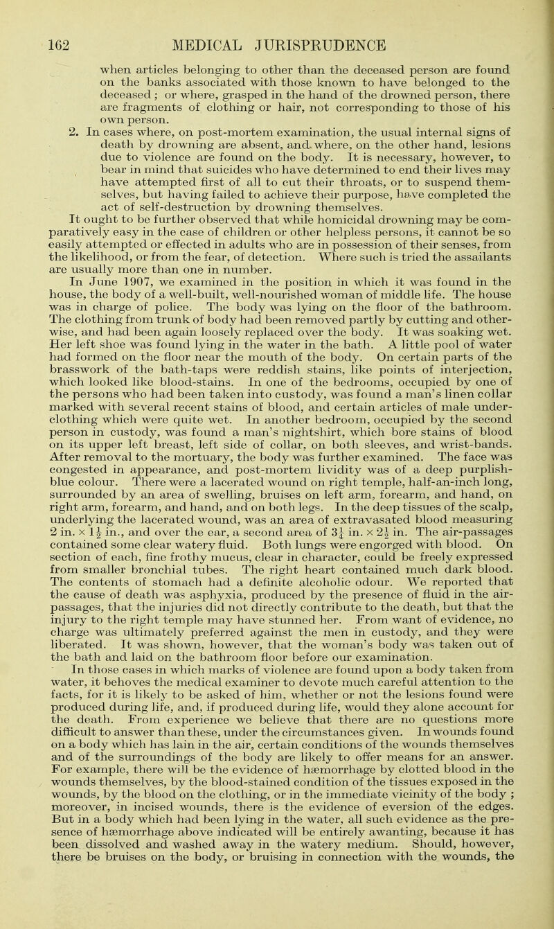 when articles belonging to other than the deceased person are found on the banks associated with those known to have belonged to the deceased ; or where, grasped in the hand of the drowned person, there are fragments of clothing or hair, not corresponding to those of his own person. 2. In cases where, on post-mortem examination, the usual internal signs of death by drowning are absent, and. where, on the other hand, lesions due to violence are found on the body. It is necessary, however, to bear in mind that suicides who have determined to end their lives may have attempted first of all to cut their throats, or to suspend them- selves, but having failed to achieve their purpose, have completed the act of self-destruction by drowning themselves. It ought to be further observed that while homicidal drowning may be com- paratively easy in the case of children or other helpless persons, it cannot be so easily attempted or effected in adults who are in possession of their senses, from the likelihood, or from the fear, of detection. Where such is tried the assailants are usually more than one in number. In June 1907, we examined in the position in which it was found in the house, the body of a well-built, well-nourished woman of middle life. The house was in charge of police. The body was lying on the floor of the bathroom. The clothing from trunk of body had been removed partly by cutting and other- wise, and had been again loosely replaced over the body. It was soaking wet. Her left shoe was found lying in the water in the bath. A little pool of water had formed on the floor near the mouth of the body. On certain parts of the brasswork of the bath-taps were reddish stains, like points of interjection, which looked like blood-stains. In one of the bedrooms, occupied by one of the persons who had been taken into custody, was found a man's linen collar marked with several recent stains of blood, and certain articles of male under- clothing which were quite wet. In another bedroom, occupied by the second person in custody, was found a man's nightshirt, which bore stains of blood on its upper left breast, left side of collar, on both sleeves, and wrist-bands. After removal to the mortuary, the body was further examined. The face was congested in appearance, and post-mortem lividity was of a deep purplish- blue colour. There were a lacerated wound on right temple, half-an-inch long, surrounded by an area of swelling, bruises on left arm, forearm, and hand, on right arm, forearm, and hand, and on both legs. In the deep tissues of the scalp, underlying the lacerated wound, was an area of extravasated blood measuring 2 in. X 11 in., and over the ear, a second area of 3j in. x 2-J- in. The air-passages contained some clear watery fluid. Both lungs were engorged with blood. On section of each, fine frothy mucus, clear in character, could be freely expressed from smaller bronchial tubes. The right heart contained much dark blood. The contents of stomach had a definite alcoholic odour. We reported that the cause of death was asphyxia, produced by the presence of fluid in the air- passages, that the injuries did not directly contribute to the death, but that the injury to the right temple may have stunned her. From want of evidence, no charge was ultimately preferred against the men in custody, and they were liberated. It was shown, however, that the woman's body was taken out of the bath and laid on the bathroom floor before our examination. In those cases in which marks of violence are found upon a body taken from water, it behoves the medical examiner to devote much careful attention to the facts, for it is likely to be asked of him, whether or not the lesions found were produced during life, and, if produced during life, would they alone account for the death. From experience we believe that there are no questions more difficult to answer than these, under the circumstances given. In wounds found on a body which has lain in the air, certain conditions of the wounds themselves and of the surroundings of the body are likely to offer means for an answer. For example, there will be the evidence of haemorrhage by clotted blood in the wounds themselves, by the blood-stained condition of the tissues exposed in the wounds, by the blood on the clothing, or in the immediate vicinity of the body ; moreover, in incised wounds, there is the evidence of eversion of the edges. But in a body which had been lying in the water, all such evidence as the pre- sence of haemorrhage above indicated will be entirely awanting, because it has been dissolved and washed away in the watery medium. Should, however, there be bruises on the body, or bruising in connection with the wounds, the