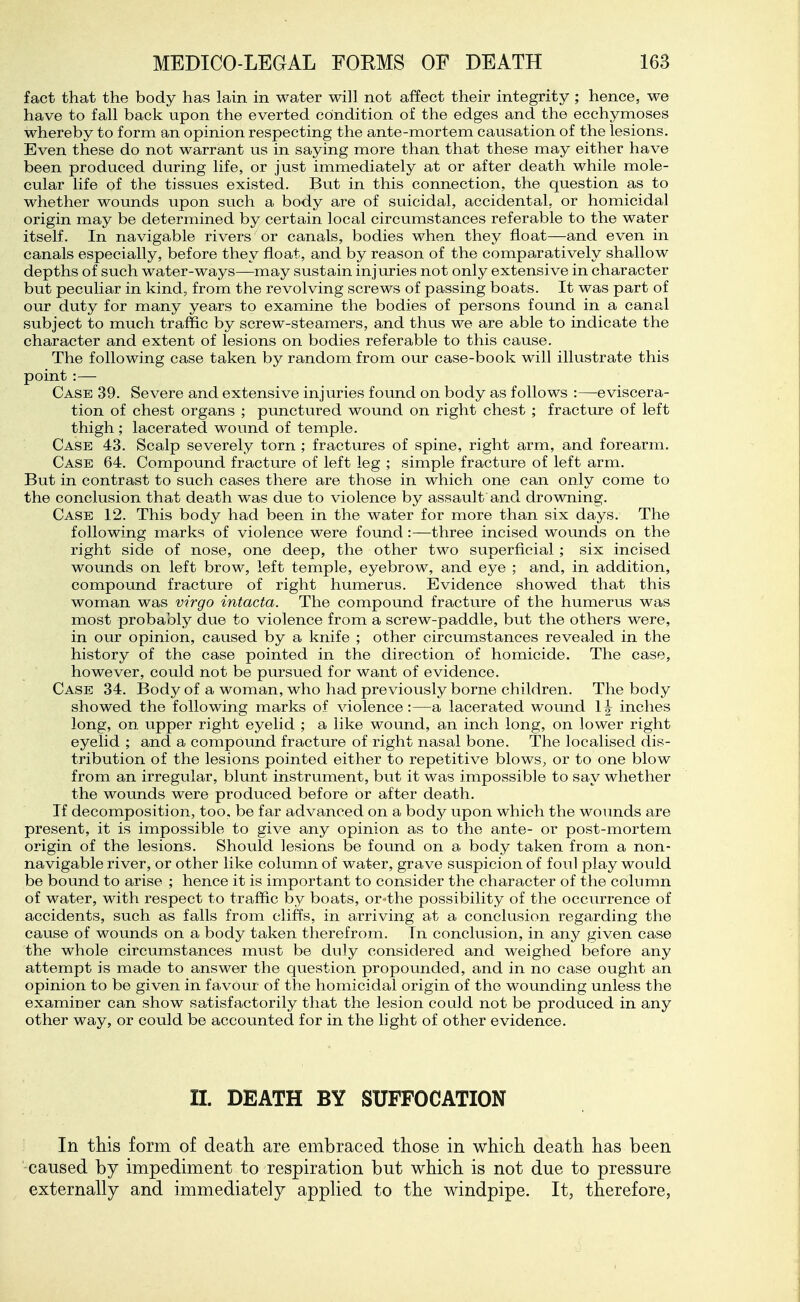 fact that the body has lain in water will not affect their integrity ; hence, we have to fall back upon the everted coindition of the edges and the ecchymoses whereby to form an opinion respecting the ante-mortem causation of the lesions. Even these do not warrant us in saying more than that these may either have been produced during life, or just immediately at or after death while mole- cular life of the tissues existed. But in this connection, the question as to whether wounds upon such a body are of suicidal, accidental, or homicidal origin may be determined by certain local circumstances referable to the water itself. In navigable rivers or canals, bodies when they float—and even in canals especially, before they float, and by reason of the comparatively shallow depths of such water-ways—may sustain injuries not only extensive in character but peculiar in kind, from the revolving screws of passing boats. It was part of our duty for many years to examine the bodies of persons found in a canal subject to much traffic by screw-steamers, and thus we are able to indicate the character and extent of lesions on bodies referable to this cause. The following case taken by random from our case-book will illustrate this point :— Case 39. Severe and extensive injuries found on body as follows :—eviscera- tion of chest organs ; punctured wound on right chest ; fracture of left thigh ; lacerated wound of temple. Case 43. Scalp severely torn ; fractures of spine, right arm, and forearm. Case 64. Compound fracture of left leg ; simple fracture of left arm. But in contrast to such cases there are those in which one can only come to the conclusion that death was due to violence by assault and drowning. Case 12. This body had been in the water for more than six days. The following marks of violence were found:—three incised wounds on the right side of nose, one deep, the other two superficial ; six incised wounds on left brow, left temple, eyebrow, and eye ; and, in addition, compound fracture of right humerus. Evidence showed that this woman was virgo intacta. The compound fracture of the humerus was most probably due to violence from a screw-paddle, but the others were, in our opinion, caused by a knife ; other circumstances revealed in the history of the case pointed in the direction of homicide. The case, however, could not be pursued for want of evidence. Case 34. Body of a woman, who had previously borne children. The body showed the following marks of violence:—a lacerated wound \\ inches long, on upper right eyelid ; a like wound, an inch long, on lower right eyelid ; and a compound fracture of right nasal bone. The localised dis- tribution of the lesions pointed either to repetitive blows, or to one blow from an irregular, blunt instrument, but it was impossible to say whether the wounds were produced before or after death. If decomposition, too, be far advanced on a body upon which the wounds are present, it is impossible to give any opinion as to the ante- or post-mortem origin of the lesions. Should lesions be found on a body taken from a non- navigable river, or other like column of water, grave suspicion of foul play would be bound to arise ; hence it is important to consider the character of the column of water, with respect to traffic by boats, or the possibility of the occurrence of accidents, such as falls from cliffs, in arriving at a conclusion regarding the cause of wounds on a body taken therefrom. In conclusion, in any given case the whole circumstances must be duly considered and weighed before any attempt is made to answer the question propounded, and in no case ought an opinion to be given in favour of the homicidal origin of the wounding unless the examiner can show satisfactorily that the lesion could not be produced in any other way, or could be accounted for in the hght of other evidence. II. DEATH BY SUFFOCATION In this form of death are embraced those in which death has been caused by impediment to respiration but which is not due to pressure externally and immediately applied to the windpipe. It, therefore,