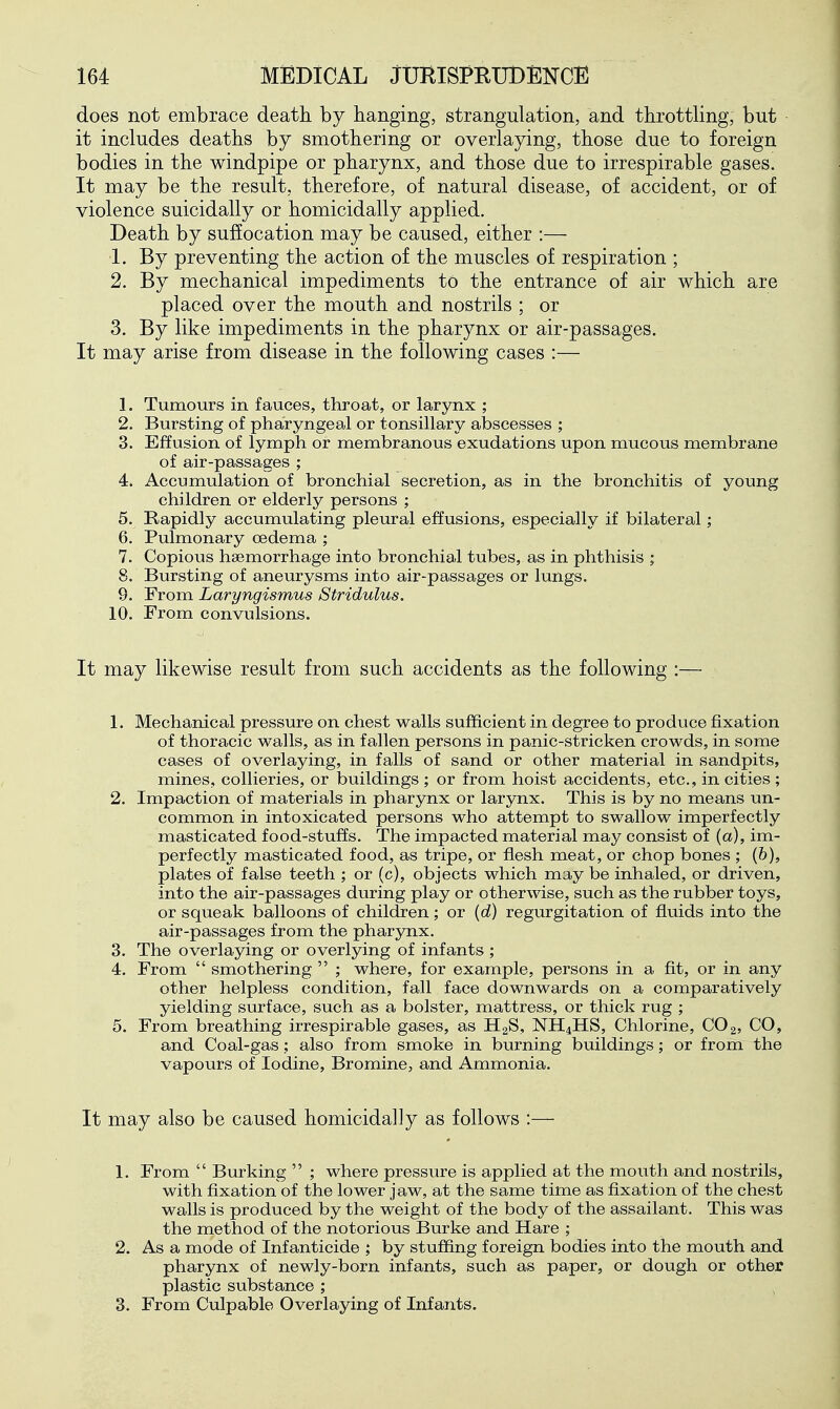 does not embrace death by hanging, strangulation, and throttling, but it includes deaths by smothering or overlaying, those due to foreign bodies in the windpipe or pharynx, and those due to irrespirable gases. It may be the result, therefore, of natural disease, of accident, or of violence suicidally or homicidally applied. Death by suffocation may be caused, either :— 1. By preventing the action of the muscles of respiration ; 2. By mechanical impediments to the entrance of air which are placed over the mouth and nostrils ; or 3. By like impediments in the pharynx or air-passages. It may arise from disease in the following cases :— 1. Tumours in fauces, throat, or larynx ; 2. Bursting of pharyngeal or tonsillary abscesses ; 3. Effusion of lymph or membranous exudations upon mucous membrane of air-passages ; 4. Accumulation of bronchial secretion, as in the bronchitis of young children or elderly persons ; 5. Rapidly accumulating pleural effusions, especially if bilateral; 6. Pulmonary oedema ; 7. Copious haemorrhage into bronchial tubes, as in phthisis ; 8. Bursting of aneurysms into air-passages or lungs. 9. From Laryngismus Stridulus. 10. From convulsions. It may likewise result from such accidents as the following :— 1. Mechanical pressure on chest walls sufficient in degree to produce fixation of thoracic walls, as in fallen persons in panic-stricken crowds, in some cases of overlaying, in falls of sand or other material in sandpits, mines, collieries, or buildings ; or from hoist accidents, etc., in cities ; 2. Impaction of materials in pharynx or larynx. This is by no means un- common in intoxicated persons who attempt to swallow imperfectly masticated food-stu££s. The impacted material may consist of (a), im- perfectly masticated food, as tripe, or flesh meat, or chop bones ; (&), plates of false teeth ; or (c), objects which may be inhaled, or driven, into the air-passages during play or otherwise, such as the rubber toys, or squeak balloons of children; or {d) regurgitation of fluids into the air-passages from the pharynx. 3. The overlaying or overlying of infants ; 4. From  smothering  ; where, for example, persons in a fit, or in any other helpless condition, fall face downwards on a comparatively yielding surface, such as a bolster, mattress, or thick rug ; 5. From breathing irrespirable gases, as HgS, NH4HS, Chlorine, CO2, CO, and Coal-gas; also from smoke in burning buildings; or from the vapours of Iodine, Bromine, and Ammonia. It may also be caused homicidally as follows :— 1. From  Burking  ; where pressure is applied at the mouth and nostrils, with fixation of the lower jaw, at the same time as fixation of the chest walls is produced by the weight of the body of the assailant. This was the method of the notorious Burke and Hare ; 2. As a mode of Infanticide ; by stuffing foreign bodies into the mouth and pharynx of newly-born infants, such as paper, or dough or other plastic substance ; 3. From Culpable Overlaying of Infants.