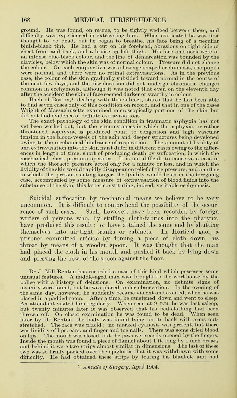 groimd. He was found, on rescue, to be tightly wedged between these, and difficulty was experienced in extricating him. When extricated he was first thought to be dead, but he began to breathe, his face being of a peculiar bluish-black tint. He had a cut on his forehead, abrasions on right side of chest front and back, and a bruise on left thigh. His face and neck were of an intense blue-black colour, and the line of demarcation was bounded by the clavicles, below which the skin was of normal colour. Pressure did not change the colour. On each conjunctiva was a lozenge-shaped ecchymosis, the pupils were normal, and there were no retinal extravasations. As in the previous case, the colour of the skin gradually subsided toward normal in the course of the next few days, and the discoloration did not undergo chromatic changes common in ecchymosis, although it was noted that even on the eleventh day after the accident the skin of face seemed darker or swarthy in colour. Bach of Boston,^ dealing with this subject, states that he has been able to find seven cases only of this condition on record, and that in one of the cases Wright of Massachusetts examined microscopically portions of the skin but did not find evidence of definite extravasations. The exact pathology of the skin condition in traumatic asphyxia has not yet been worked out, but the circumstances in which the asphyxia, or rather threatened asphyxia, is produced point to congestion and high vascular tension in the blood-vessels of the skin and deeper structures being developed owing to the mechanical hindrance of respiration. The amount of lividity of and extravasation into the skin must differ in different cases owing to the differ- ences in length of time, short of producing death by suffocation, in which the mechanical chest pressure operates. It is not difficult to conceive a case in which the thoracic pressure acted only for a minute or less, and in which the lividity of the skin would rapidly disappear on relief of the pressure, and another in which, the pressure acting longer, the lividity would be as in the foregoing case, accompanied by some measure of extravasation of blood fluids into the substance of the skin, this latter constituting, indeed, veritable ecchymosis. Suicidal suffocation by meclianical means we believe to be very uncommon. It is difficult to comprehend the possibility of the occur- rence of such cases. Such, however, have been recorded by foreign writers of persons who, by stuffing cloth-fabrics into the pharynx, have produced this result; or have attained the same end by shutting themselves into air-tight trunks or cabinets. In Horfield gaol, a prisoner committed suicide by forcing a piece of cloth down his throat by means of a wooden spoon. It was thought that the man had placed the cloth in his mouth and pushed it back by lying down and pressing the bowl of the spoon against the floor. Dr J. Mill Renton has recorded a case of this kind which possesses some unusual features. A middle-aged man was brought to the workhouse by the police with a history of delusions. On examination, no definite signs of insanity were found, but he was placed under observation. In the evening of the same day, however, he suddenly became violent and excited, when he was placed in a padded room. After a time, he quietened down and went to sleep. An attendant visited him regularly. When seen at 9 p.m. he was fast asleep, but twenty minutes later it was observed that his bed-clothing had been thrown off. On closer examination he was found to be dead. When seen later by Dr Ronton, the body was found lying on its back with arms out- stretched. The face was placid ; no marked cyanosis was present, but there was lividity of lips, ears, and finger and toe nails. There was some dried blood on lips. The mouth was closed, but the jaws were easily opened by the fingers. Inside the mouth was found a piece of flannel about 1 ft. long by 1 inch broad, and behind it were two strips almost similar in dimensions. The last of these two was so firmly packed over the epiglottis that it was withdrawn with some difficulty. He had obtained these strips by tearing his blanket, and had 1 Annals of Surgery, April 1904.
