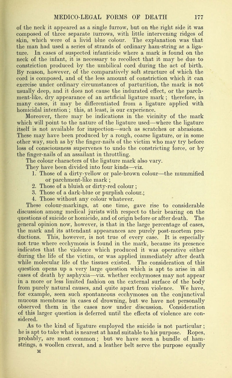 of the neck it appeared as a single furrow, but on the right side it was composed of three separate turrows, with little intervening ridges of skin, which were of a livid blue colour. The explanation was that the man had used a series of strands of ordinary ham-string as a liga- ture. In cases of suspected infanticide where a mark is found on the neck of the infant, it is necessary to recollect that it may be due to constriction produced by the umbilical cord during the act of birth. By reason, however, of the comparatively soft structure of which the cord is composed, and of the less amount of constriction which it can exercise under ordinary circumstances of parturition, the mark is not usually deep, and it does not cause the indurated effect, or the parch- ment-like, dry appearance of an artificial ligature mark ; therefore, in many cases, it may be differentiated from a ligature applied with homicidal intention ; this, at least, is our experience. Moreover, there may be indications in the vicinity of the mark which will point to the nature of the ligature used—where the ligature itself is not available for inspection—such as scratches or abrasions. These may have been produced by a rough, coarse ligature, or in some other way, such as by the finger-nails of the victim who may try before loss of consciousness supervenes to undo the constricting force, or by the finger-nails of an assailant in throttling. The colour characters of the ligature mark also vary. They have been divided into four kinds—viz. 1. Those of a dirty-yellow or pale-brown colour—the mummified or parchment-like mark ; 2. Those of a bluish or dirty-red colour ; 3. Those of a dark-blue or purplish colour.; 4. Those without any colour whatever. These colour-markings, at one time, gave rise to considerable discussion among medical jurists with respect to their bearing on the questions of suicide or homicide, and of origin before or after death. The general opinion now, however, is that in the large percentage of cases, the mark and its attendant appearances are purely post-mortem pro- ductions. This, however, is not true of every case. It is especially not true where ecchymosis is found in the mark, because its presence indicates that the violence which produced it was operative either during the life of the victim, or was applied immediately after death while molecular life of the tissues existed. The consideration of this question opens up a very large question which is apt to arise in all cases of death by asphyxia—^viz. whether ecchymoses may not appear in a more or less limited fashion on the external surface of the body from purely natural causes, and quite apart from violence. We have, for example, seen such spontaneous ecchymoses on the conjunctival mucous membrane in cases of drowning, but we have not personally observed them in the cases now under discussion. Consideration of this larger question is deferred until the efiects of violence are con- sidered. As to the kind of ligature employed the suicide is not particular ; he is apt to take what is nearest at hand suitable to his purpose. Ropes, probably, are most common ; but we have seen a bundle of ham- strings, a woollen cravat, and a leather belt serve the purpose equally M