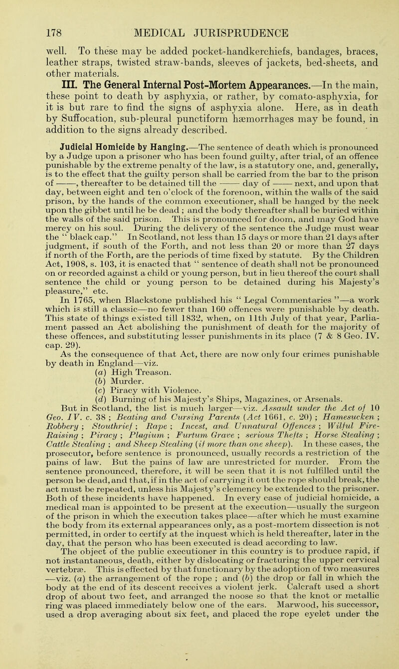 well. To these may be added pocket-handkerchiefs, bandages, braces, leather straps, twisted straw-bands, sleeves of jackets, bed-sheets, and other materials. III. The General Internal Post-Mortem Appearances.—In the main, these point to death by asphyxia, or rather, by comato-asphyxia, for it is but rare to find the signs of asphyxia alone. Here, as in death by Suffocation, sub-pleural punctiform haemorrhages may be found, in addition to the signs already described. Judicial Homicide by Hanging.—The sentence of death which is pronounced by a Judge upon a prisoner who has been found guilty, after trial, of an offence punishable by the extreme penalty of the law, is a statutory one, and, generally, is to the effect that the guilty person shall be carried from the bar to the prison of , thereafter to be detained till the day of next, and upon that day, between eight and ten o'clock of the forenoon, within the walls of the said prison, by the hands of the common executioner, shall be hanged by the neck upon the gibbet until he be dead ; and the body thereafter shall be buried within the walls of the said prison. This is pronounced for doom, and may God have mercy on his soul. During the delivery of the sentence the Judge must wear the  black cap. In Scotland, not less than 15 days or more than 21 days after judgment, if south of the Forth, and not less than 20 or more than 27 days if north of the Forth, are the periods of time fixed by statute. By the Children Act, 1908, s. 103, it is enacted that  sentence of death shall not be pronounced on or recorded against a child or young person, but in lieu thereof the court shall sentence the child or young person to be detained during his Majesty's pleasure, etc. In 1765, when Blackstone published his  Legal Commentaries —a work which is still a classic—no fewer than 160 offences were punishable by death. This state of things existed till 1832, when, on 11th July of that year, Parlia- ment passed an Act abolishing the punishment of death for the majority of these offences, and substituting lesser punishments in its place (7 & 8 Geo. IV. cap. 29). As the consequence of that Act, there are now only four crimes punishable by death in England—viz. (a) High Treason. (6) Miu-der. (c) Piracy with Violence. (d) Burning of his Majesty's Ships, Magazines, or Arsenals. But in Scotland, the list is much larger—viz. Assault under the Act o/ 10 Geo. IV. c. 38 ; Beating and Cursing Parents {Act 1661, c. 20) ; Hamesucken ; Robbery ; Stouthrief ; Rape ; Incest, and Unnatural Offences ; Wilful Fire- Raising ; Piracy ; Plagium ; Furtum Grave ; serious Thefts ; Horse Stealing ; Cattle Stealing ; and Sheep Stealing {if more than one sheep). In these cases, the prosecutor, before sentence is pronounced, usually records a restriction of the pains of law. But the pains of law are unrestricted for murder. From the sentence pronounced, therefore, it will be seen that it is not fulfilled until the person be dead, and that, if in the act of carrying it oxit the rope should break, the act must be repeated, unless his Majesty's clemency be extended to the prisoner. Both of these incidents have happened. In every case of judicial homicide, a medical man is appointed to be present at the execution—usually the surgeon of the prison in which the execution takes place—after which he must examine the body from its external appearances only, as a post-mortem dissection is not permitted, in order to certify at the inquest which is held thereafter, later in the day, that the person who has been executed is dead according to law. The object of the public executioner in this country is to produce rapid, if not instantaneous, death, either by dislocating or fracturing the upper cervical vertebrae. This is effected by that functionary by the adoption of two measures —viz. {a) the arrangement of the rope ; and (6) the drop or fall in which the body at the end of its descent receives a violent jerk. Calcraft used a short drop of about two feet, and arranged the noose so that the knot or metallic ring was placed immediately below one of the ears. Marwood, his successor, used a drop averaging about six feet, and placed the rope eyelet under the