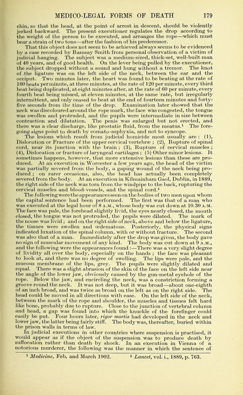 chin, so that the head, at the point of arrest in descent, should be violently jerked backward. The present executioner regulates the drop according to the weight of the person to be executed, and arranges the rope—which must bear a strain of two tons—after the fashion of his predecessor. That this object does not seem to be achieved always seems to be evidenced by a case recorded by Ramsay Smith from personal observation of a victim of judicial hanging. The subject was a medium-sized, thick-set, well-built man of 40 years, and of good health. On the lever being pulled by the executioner, the subject dropped without a sound and hung without a tremor. The knot of -the ligature was on the left side of the neck, between the ear and the occiput. Two minutes later, the heart was found to be beating at the rate of 160 beats per minute, at three minutes, at the rate of 120 per minute, every third beat being duplicated, at eight minutes after, at the rate of 60 per minute, every fourth beat being missed, at eleven minutes, at the same rate, but irregularly intermittent, and only ceased to beat at the end of fourteen minutes and forty- five seconds from the time of the drop. Examination later showed that the neck was discoloured around the rope mark, the face was congested, the tongue was swollen and protruded, and the pupils were intermediate in size between contraction and dilatation. The penis was enlarged but not erected, and there was a clear discharge, like prostatic fluid, from the meatus.^ The fore- going signs point to death by comato-asphyxia, and not to syncope. The lesions which result from judicial homicide most usually are : (1), Dislocation or Fracture of the upper cervical vertebrae ; (2), Rupture of spinal cord, near its junction with the brain ; (3), Rupture of cervical muscles ; (4), Dislocation or fracture of laryngeal cartilages ; (5) Other minor lesions. It sometimes happens, however, that more extensive lesions than these are pro- duced. At an execution in Worcester a few years ago, the head of the victim was partially severed from the body, a gaping wound of the neck being pro- duced ; on rarer occasions, also, the head has actually been completely severed from the body. At an execution in Kilmainham Gaol, Dublin, in 1889, the right side of the neck was torn from the windpipe to the back, rupturing the cervical muscles and blood-vessels, and the spinal cord.^ The following were the appearances seen on the bodies of two men upon whom the capital sentence had been performed. The first was that of a man who was executed at the legal hour of 8 a.m., whose body was cut down at 10.30 a.m. The face was pale, the forehead slightly livid, the eyes nearly closed, the mouth closed, the tongue was not protruded, the pupils were dilated. The mark of the noose was livid; and on the right side of neck, above and below the ligature, the tissues were swollen and oedematous. Posteriorly, the physical signs indicated luxation of the spinal column, with or without fracture. The second was also that of a man. Immediately after the drop was given, the body gave no sign of muscular movement of any kind. The body was cut down at 9 a.m., and the following were the appearances found :—There was a very slight degree of lividity all over the body, especially on the hands ; the face was pleasant to look at, and there was no degree of swelling. The lips were pale, and the mucous membrane of the lips, grey. The pupils were slightly dilated and equal. There was a slight abrasion of the skin of the face on the left side near the angle of the lower jaw, obviously caused by the gun-metal eyehole of the rope. Below the jaw, and encircling the neck, was a constriction forming a groove round the neck. It was not deep, but it was broad—about one-eighth of an inch broad, and was twice as broad on the left as on the right side. The head could be moved in all directions with ease. On the left side of the neck, between the mark of the rope and shoulder, the muscles and tissues felt hard like bone, probably due to rupture. Close to the junction of vertebral column and head, a gap was found into which the knuckle of the forefinger could easily be put. Four hours later, rigor mortis had developed in the neck and lower jaw, the latter being fairly stiff. The body was, thereafter, buried within the prison walls in terms of law. In judicial executions in other countries where suspension is practised, it would appear as if the object of the suspension was to produce death by suffocation rather than death by shock. In an execution in Vienna of a notorious murderer, the following was the manner in which the sentence of