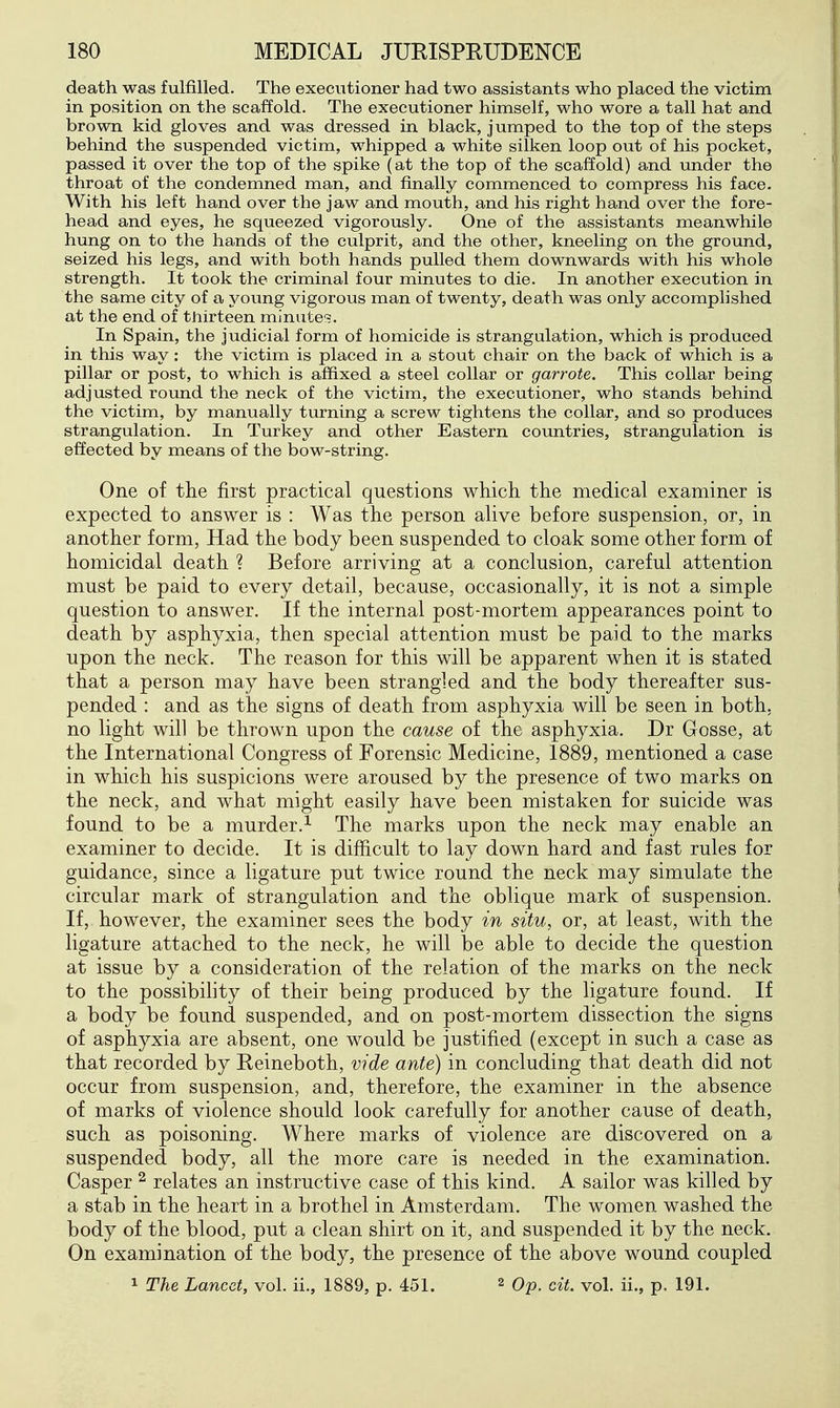 death was fulfilled. The executioner had two assistants who placed the victim in position on the scaffold. The executioner himself, who wore a tall hat and brown kid gloves and was dressed in black, jumped to the top of the steps behind the suspended victim, whipped a white silken loop out of his pocket, passed it over the top of the spike (at the top of the scaffold) and under the throat of the condemned man, and finally commenced to compress his face. With his left hand over the jaw and mouth, and his right hand over the fore- head and eyes, he squeezed vigorously. One of the assistants meanwhile hung on to the hands of the culprit, and the other, kneeling on the ground, seized his legs, and with both hands pulled them downwards with his whole strength. It took the criminal four minutes to die. In another execution in the same city of a young vigorous man of twenty, death was only accomplished at the end of thirteen minutes. In Spain, the judicial form of homicide is strangulation, which is produced in this way : the victim is placed in a stout chair on the back of which is a pillar or post, to which is affixed a steel collar or garrote. This collar being adjusted roimd the neck of the victim, the executioner, who stands behind the victim, by manually turning a screw tightens the collar, and so produces strangulation. In Turkey and other Eastern countries, strangulation is effected by means of the bow-string. One of the first practical questions which the medical examiner is expected to answer is : Was the person alive before suspension, or, in another form, Had the body been suspended to cloak some other form of homicidal death ? Before arriving at a conclusion, careful attention must be paid to every detail, because, occasionally, it is not a simple question to answer. If the internal post-mortem appearances point to death by asphyxia, then special attention must be paid to the marks upon the neck. The reason for this will be apparent when it is stated that a person may have been strangled and the body thereafter sus- pended : and as the signs of death from asphyxia will be seen in both, no light will be thrown upon the cause of the asphyxia. Dr Gosse, at the International Congress of Forensic Medicine, 1889, mentioned a case in which his suspicions were aroused by the presence of two marks on the neck, and what might easily have been mistaken for suicide was found to be a murder.^ The marks upon the neck may enable an examiner to decide. It is difficult to lay down hard and fast rules for guidance, since a ligature put twice round the neck may simulate the circular mark of strangulation and the oblique mark of suspension. If, however, the examiner sees the body in situ, or, at least, with the ligature attached to the neck, he will be able to decide the question at issue by a consideration of the relation of the marks on the neck to the possibihty of their being produced by the ligature found. If a body be found suspended, and on post-mortem dissection the signs of asphyxia are absent, one would be justified (except in such a case as that recorded by Reineboth, vide ante) in concluding that death did not occur from suspension, and, therefore, the examiner in the absence of marks of violence should look carefully for another cause of death, such as poisoning. Where marks of violence are discovered on a suspended body, all the more care is needed in the examination. Casper ^ relates an instructive case of this kind. A sailor was killed by a stab in the heart in a brothel in Amsterdam. The women washed the body of the blood, put a clean shirt on it, and suspended it by the neck. On examination of the body, the presence of the above wound coupled 1 The Lancet, vol. ii., 1889, p. 451. 2 Op. cit. vol. ii., p. 191.