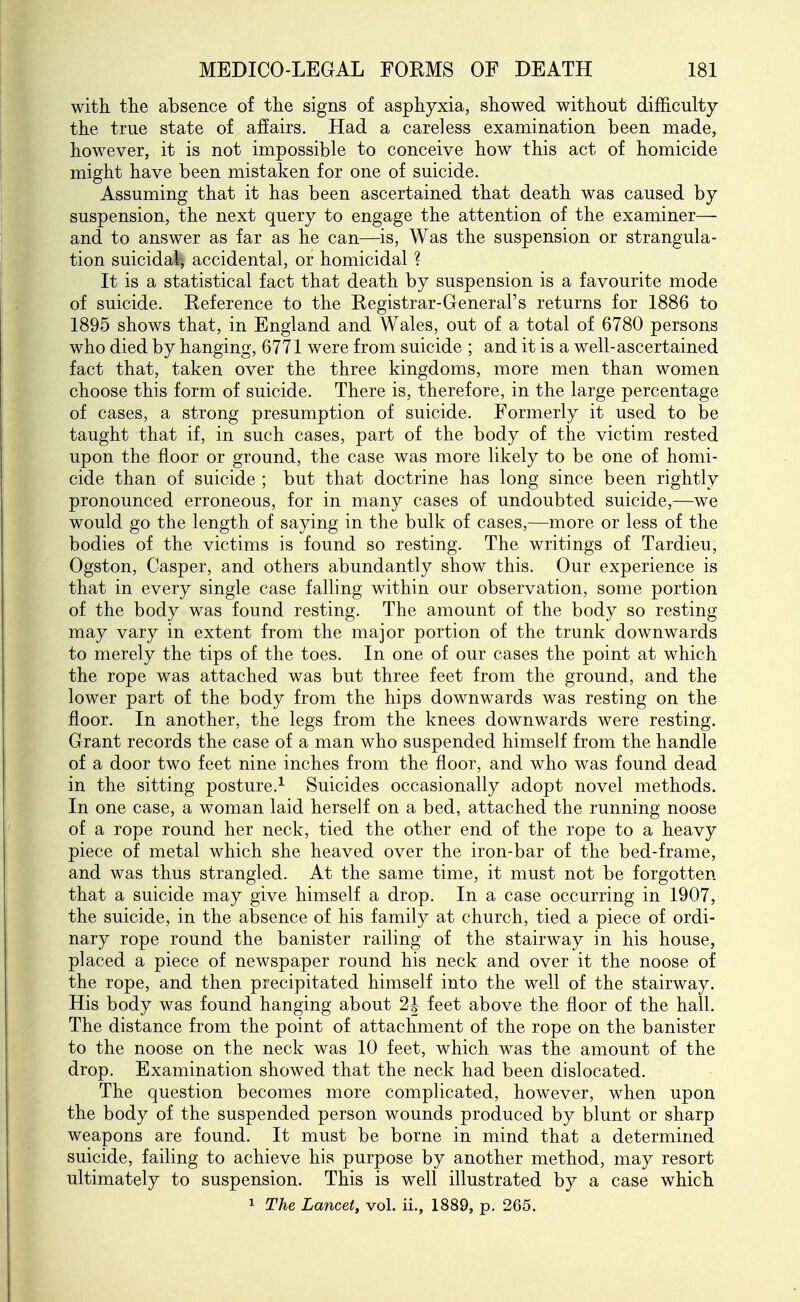 witli the absence of the signs of asphyxia, showed without difficulty the true state of affairs. Had a careless examination been made, however, it is not impossible to conceive how this act of homicide might have been mistaken for one of suicide. Assuming that it has been ascertained that death was caused by suspension, the next query to engage the attention of the examiner—- and to answer as far as he can—is, Was the suspension or strangula- tion suicidal; accidental, or homicidal ? It is a statistical fact that death by suspension is a favourite mode of suicide. Reference to the Registrar-General's returns for 1886 to 1895 shows that, in England and Wales, out of a total of 6780 persons who died by hanging, 6771 were from suicide ; and it is a well-ascertained fact that, taken over the three kingdoms, more men than women choose this form of suicide. There is, therefore, in the large percentage of cases, a strong presumption of suicide. Formerly it used to be taught that if, in such cases, part of the body of the victim rested upon the floor or ground, the case was more likely to be one of homi- cide than of suicide ; but that doctrine has long since been rightly pronounced erroneous, for in many cases of undoubted suicide,—we would go the length of saying in the bulk of cases,—more or less of the bodies of the victims is found so resting. The writings of Tardieu, Ogston, Casper, and others abundantly show this. Our experience is that in every single case falling within our observation, some portion of the body was found resting. The amount of the body so resting may vary in extent from the major portion of the trunk downwards to merely the tips of the toes. In one of our cases the point at which the rope was attached was but three feet from the ground, and the lower part of the body from the hips downwards was resting on the floor. In another, the legs from the knees downwards were resting. Grant records the case of a man who suspended himself from the handle of a door two feet nine inches from the floor, and who was found dead in the sitting posture.^ Suicides occasionally adopt novel methods. In one case, a woman laid herself on a bed, attached the running noose of a rope round her neck, tied the other end of the rope to a heavy piece of metal which she heaved over the iron-bar of the bed-frame, and was thus strangled. At the same time, it must not be forgotten that a suicide may give himself a drop. In a case occurring in 1907, the suicide, in the absence of his family at church, tied a piece of ordi- nary rope round the banister railing of the stairway in his house, placed a piece of newspaper round his neck and over it the noose of the rope, and then precipitated himself into the well of the stairway. His body was found hanging about 2J feet above the floor of the hall. The distance from the point of attachment of the rope on the banister to the noose on the neck was 10 feet, which was the amount of the drop. Examination showed that the neck had been dislocated. The question becomes more complicated, however, when upon the body of the suspended person wounds produced by blunt or sharp weapons are found. It must be borne in mind that a determined suicide, failing to achieve his purpose by another method, may resort ultimately to suspension. This is well illustrated by a case which