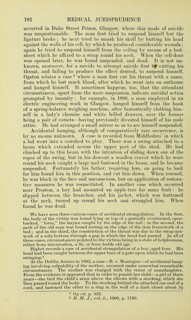 occurred in Duke Street Prison, Glasgow, where this mode of suicide was unquestionable. The man first tried to suspend himself but the ligature broke ; he next tried to smash his skull by butting his head against the walls of his cell, by which he produced considerable wounds; again he tried to suspend himself from the ceiling by means of a bed- sheet which he affixed to a strap round his neck. When the cell-door was opened later, he was found suspended, and dead. It is not un- known, moreover, for a suicide to attempt suicide first bf cutting his throat, and failing to produce the effect desired, to suspend himself. Ogston relates a case ^ where a man first cut his throat with a razor, from which he lost much blood, after which he went into an outhouse and hanged himself. It sometimes happens, too, that the attendant circumstances, apart from the mere suspension, indicate suicidal action prompted by insanity; for example, in 1896, a man employed in an electric engineering work in Glasgow, hanged himself from the hook of a spring-balance weighing machine, after fantastically clothing him- self in a lady's chemise and white frilled drawers, over the former being a pair of corsets—having previously divested himself of his male attire. He had arranged a small mirror so as to see himself suspended. Accidental hanging, although of comparatively rare occurrence, is by no means unknown. A case is recorded from Middlesbro' in which a lad went into a cowshed to play. There was a swing attached to a beam which extended across the upper part of the shed. He had climbed up to this beam with the intention of sliding down one of the ropes of the swing, but in his descent a woollen cravat which he wore round his neck caught a large nail fastened in the beam, and he became suspended. Fortunately his father, requiring him, on going to look for him found him in this position, and cut him down. When rescued, he was black in the face and unconscious, but on application of restora- tive measures he was resuscitated. In another case which occurred near Preston, a boy had mounted an apple-tree for some fruit: he slipped between the branches, and his jacket, which was buttoned at the neck, turned up round his neck and strangled him. When found he was dead. We have seen three curious cases of accidental strangulation. In the first, the body of the victim was found lying on top of a partially overturned, open- backed,  form, the larynx caught by the edge of the rail; in the second, the neck of the old man was found resting on the edge of the iron framework of a bed ; and in the third, the constriction of the throat was due to the strap-net- work of a sofa-bottom through a gap in which the head had passed. In all of these cases, circumstances pointed to the victims being in a state of helplessness, either from intoxication, a fit, or from feeble old age. Highet records a case of accidental strangulation of a boy, aged four. His head had been caught between, the upper bars of a gate upon which he had been swinging. 2 At the Dublin Assizes in 1892, a case—R. v. Montague—of accidental hang- ing involving culpability of the mother, occurred under somewhat remarkable circumstances. The mother was charged with the crime of manslaughter. From the evidence it appeared that in order to punish her child—a girl of three years—she tied the child's arms above the elbows with a stocking, which she then passed round the body. To the stocking behind she attached one end of a cord, and fastened the other to a ring in the wall of a dark closet about 5J 1 Op cit. p. 532. 2 B. M. J., vol. ii., 1900, p. 1760.