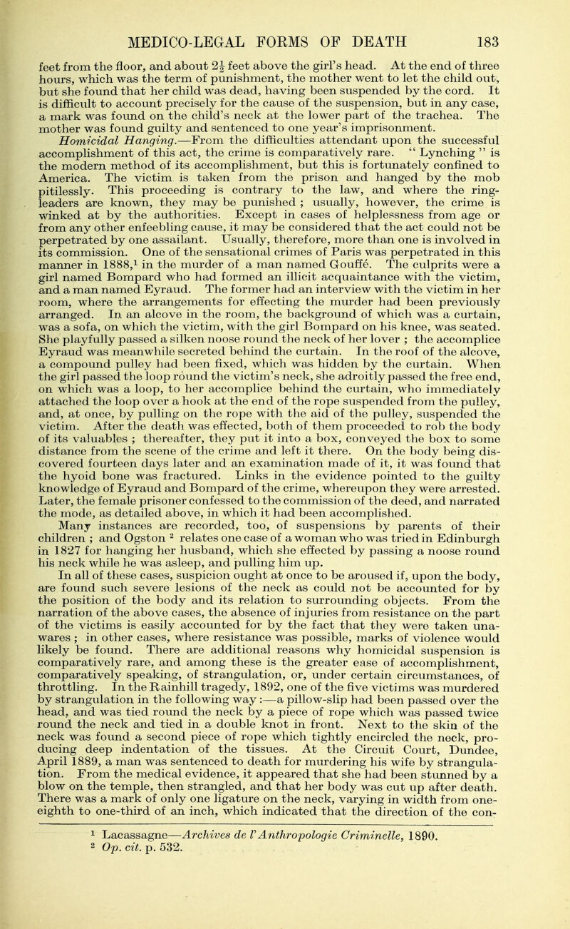 feet from the floor, and about 2J feet above the girl's head. At the end of three hours, which was the term of punishment, the mother went to let the child out, but she found that her child was dead, having been suspended by the cord. It is difficult to account precisely for the cause of the suspension, but in any case, a mark was found on the child's neck at the lower part of the trachea. The mother was found guilty and sentenced to one year's imprisonment. Homicidal Hanging.—From the difficulties attendant upon the successful accomplishment of this act, the crime is comparatively rare.  Lynching  is the modern method of its accomplishment, but this is fortunately confined to America. The victim is taken from the prison and hanged by the mob pitilessly. This proceeding is contrary to the law, and where the ring- leaders are known, they may be punished ; usually, however, the crime is winked at by the authorities. Except in cases of helplessness from age or from any other enfeebling cause, it may be considered that the act could not be perpetrated by one assailant. Usually, therefore, more than one is involved in its commission. One of the sensational crimes of Paris was perpetrated in this manner in 1888,^ in the murder of a man named Gouffe. The culprits were a girl named Bompard who had formed an illicit acquaintance with the victim, and a man named Eyraud. The former had an interview with the victim in her room, where the arrangements for effecting the miu'der had been previously arranged. In an alcove in the room, the background of which was a curtain, was a sofa, on which the victim, with the girl Bompard on his knee, was seated. She playfully passed a silken noose round the neck of her lover ; the accomplice Eyraud was meanwhile secreted behind the curtain. In the roof of the alcove, a compound pulley had been fixed, which was hidden by the curtain. When the girl passed the loop round the victim's neck, she adroitly passed the free end, on which was a loop, to her accomplice behind the curtain, who immediately attached the loop over a hook at the end of the rope suspended from the pulley, and, at once, by pulling on the rope with the aid of the pulley, suspended the victim. After the death was effected, both of them proceeded to rob the body of its valuables ; thereafter, they put it into a box, conveyed the box to some distance from the scene of the crime and left it there. On the body being dis- covered fourteen days later and an examination made of it, it was found that the hyoid bone was fractured. Links in the evidence pointed to the guilty knowledge of Eyraud and Bompard of the crime, whereupon they were arrested. Later, the female prisoner confessed to the commission of the deed, and narrated the mode, as detailed above, in which it had been accomplished. Many instances are recorded, too, of suspensions by parents of their children ; and Ogston relates one case of a woman who was tried in Edinburgh in 1827 for hanging her husband, which she effected by passing a noose round his neck while he was asleep, and pulling him up. In all of these cases, suspicion ought at once to be aroused if, upon the body, are found such severe lesions of the neck as could not be accounted for by the position of the body and its relation to surrounding objects. From the narration of the above cases, the absence of injuries from resistance on the part of the victims is easily accounted for by the fact that they were taken una- wares ; in other cases, where resistance was possible, marks of violence would likely be found. There are additional reasons why homicidal suspension is comparatively rare, and among these is the greater ease of accomplishment, comparatively speaking, of strangulation, or, under certain circumstances, of throttling. In the Rainhill tragedy, 1892, one of the five victims was murdered by strangulation in the following way :—a pillow-slip had been passed over the head, and was tied round the neck by a piece of rope which was passed twice round the neck and tied in a double knot in front. Next to the skin of the neck was found a second piece of rope which tightly encircled the neck, pro- ducing deep indentation of the tissues. At the Circuit Court, Dundee, April 1889, a man was sentenced to death for murdering his wife by strangula- tion. From the medical evidence, it appeared that she had been stunned by a blow on the temple, then strangled, and that her body was cut up after death. There was a mark of only one ligature on the neck, varying in width from one- eighth to one-third of an inch, which indicated that the direction of the con- 1 Lacassagne—Archives de V Anthropologic Criminelle, 1890. 2 Op. cit. p. 532.