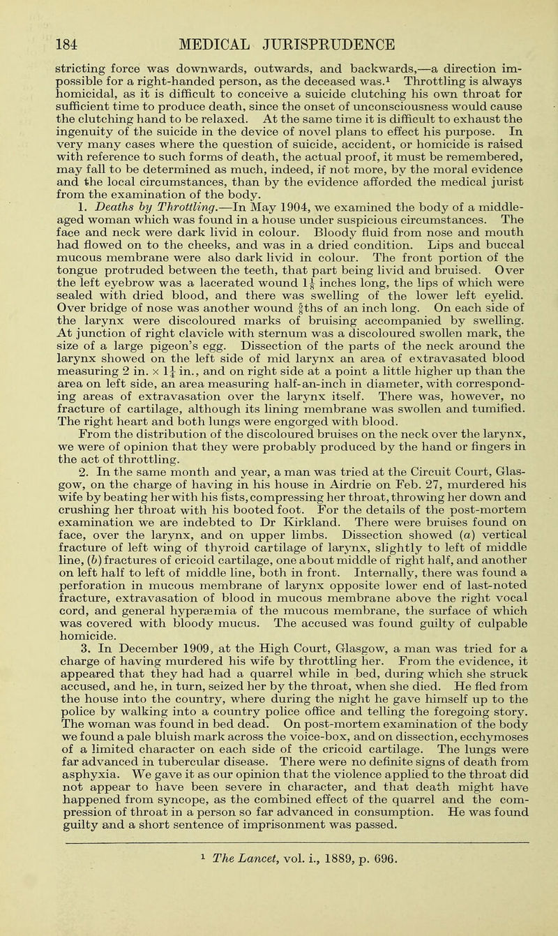 stricting force was downwards, outwards, and backwards,—a direction im- possible for a right-handed person, as the deceased was.^ Throtthng is always homicidal, as it is difficult to conceive a suicide clutching his own throat for sufficient time to produce death, since the onset of unconsciousness would cause the clutching hand to be relaxed. At the same time it is difficult to exhaust the ingenuity of the suicide in the device of novel plans to effect his purpose. In very many cases where the question of suicide, accident, or homicide is raised with reference to such forms of death, the actual proof, it must be remembered, may fall to be determined as much, indeed, if not more, by the moral evidence and the local circumstances, than by the evidence afforded the medical jurist from the examination of the body. 1. Deaths by Throttling.—In May 1904, we examined the body of a middle- aged woman which was found in a house under suspicious circumstances. The face and neck were dark livid in colour. Bloody fluid from nose and mouth had flowed on to the cheeks, and was in a dried condition. Lips and buccal mucous membrane were also dark livid in colour. The front portion of the tongue protruded between the teeth, that part being livid and bruised. Over the left eyebrow was a lacerated wound 1^ inches long, the lips of which were sealed with dried blood, and there was swelling of the lower left eyelid. Over bridge of nose was another wound |ths of an inch long. On each side of the larynx were discoloured marks of bruising accompanied by swelling. At junction of right clavicle with sternum was a discoloured swollen mark, the size of a large pigeon's egg. Dissection of the parts of the neck around the larynx showed on the left side of mid larynx an area of extravasated blood measuring 2 in. x 1J in., and on right side at a point a little higher up than the area on left side, an area measuring half-an-inch in diameter, with correspond- ing areas of extravasation over the larynx itself. There was, however, no fracture of cartilage, although its lining membrane was swollen and tumified. The right heart and both lungs were engorged with blood. From the distribution of the discoloured bruises on the neck over the larynx, we were of opinion that they were probably produced by the hand or fingers in the act of throttling. 2. In the same month and year, a man was tried at the Circuit Court, Glas- gow, on the charge of having in his house in Airdrie on Feb. 27, murdered his wife by beating her with his fists, compressing her throat, throwing her down and crushing her throat with his booted foot. For the details of the post-mortem examination we are indebted to Dr Kirkland. There were bruises found on face, over the larynx, and on upper limbs. Dissection showed (a) vertical fracture of left wing of thyroid cartilage of larynx, slightly to left of middle line, (h) fractures of cricoid cartilage, one about middle of right half, and another on left half to left of middle line, both in front. Internally, there was found a perforation in mucous membrane of larynx opposite lower end of last-noted fracture, extravasation of blood in mucous membrane above the right vocal cord, and general hypersemia of the mucous membrane, the surface of which was covered with bloody mucus. The accused was found guilty of culpable homicide. 3. In December 1909, at the High Court, Glasgow, a man was tried for a charge of having murdered his wife by throttling her. From the evidence, it appeared that they had had a quarrel while in bed, during which she struck accused, and he, in turn, seized her by the throat, when she died. He fled from the house into the country, where during the night he gave himself up to the police by walking into a country police office and telling the foregoing story. The woman was found in bed dead. On post-mortem examination of the body we found a pale bluish mark across the voice-box, and on dissection, ecchymoses of a limited character on each side of the cricoid cartilage. The lungs were far advanced in tubercular disease. There were no definite signs of death from asphyxia. We gave it as our opinion that the violence applied to the throat did not appear to have been severe in character, and that death might have happened from syncope, as the combined effect of the quarrel and the com- pression of throat in a person so far advanced in consumption. He was found guilty and a short sentence of imprisonment was passed.