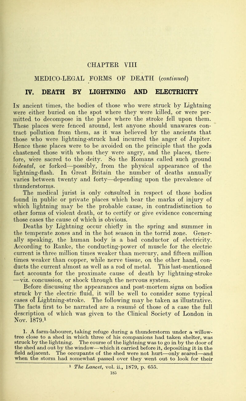 CHAPTER VIII MEDICO-LEGAL FORMS OF DEATH {continued) IV. DEATH BY LIGHTNING AND ELECTRICITY In ancient times, the bodies of those who were struck by Lightning were either buried on the spot where they were killed, or were per- mitted to decompose in the place where the stroke fell upon them. These places were fenced around, lest anyone should unawares con- tract pollution from them, as it was believed by the ancients that those who were lightning-struck had incurred the anger of Jupiter. Hence these places were to be avoided on the principle that the gods chastened those with whom they were angry, and the places, there- fore, were sacred to the deity. So the Romans called such ground bidental, or forked—possibly, from the physical appearance of the lightning-flash. In Great Britain the number of deaths annually varies between twenty and forty—depending upon the prevalence of thunderstorms. The medical jurist is only consulted in respect of those bodies found in public or private places which bear the marks of injury of which lightning may be the probable cause, in contradistinction to other forms of violent death, or to certify or give evidence concerning those cases the cause of which is obvious. Deaths by Lightning occur chiefly in the spring and summer in the temperate zones and in the hot season in the torrid zone. Gener- ally speaking, the human body is a bad conductor of electricity. According to Ranke, the conducting-power of muscle for the electric current is three million times weaker than mercury, and fifteen million times weaker than copper, while nerve tissue, on the other hand, con- ducts the current almost as well as a rod of metal. This last-mentioned fact accounts for the proximate cause of death by lightning-stroke —viz. concussion, or shock through the nervous system. Before discussing the appearances and post-mortem signs on bodies struck by the electric fluid, it will be well to consider some typical cases o! Lightning-stroke. The following may be taken as illustrative. The facts first to be narrated are a resume of those of a case the full description of which was given to the Clinical Society of London in Nov. 1879.1 1. A farm-labourer, taking refuge during a thunderstorm under a willow- tree close to a shed in which three of his companions had taken shelter, was struck by the lightning. The course of the lightning was to go in by the door of the shed and out by the window—which it carried before it, depositing it in the field adjacent. The occupants of the shed were not hurt—only scared—and when the storm had somewhat passed over they went out to look for their 1 The Lancet, vol. ii., 1879, p. 655.