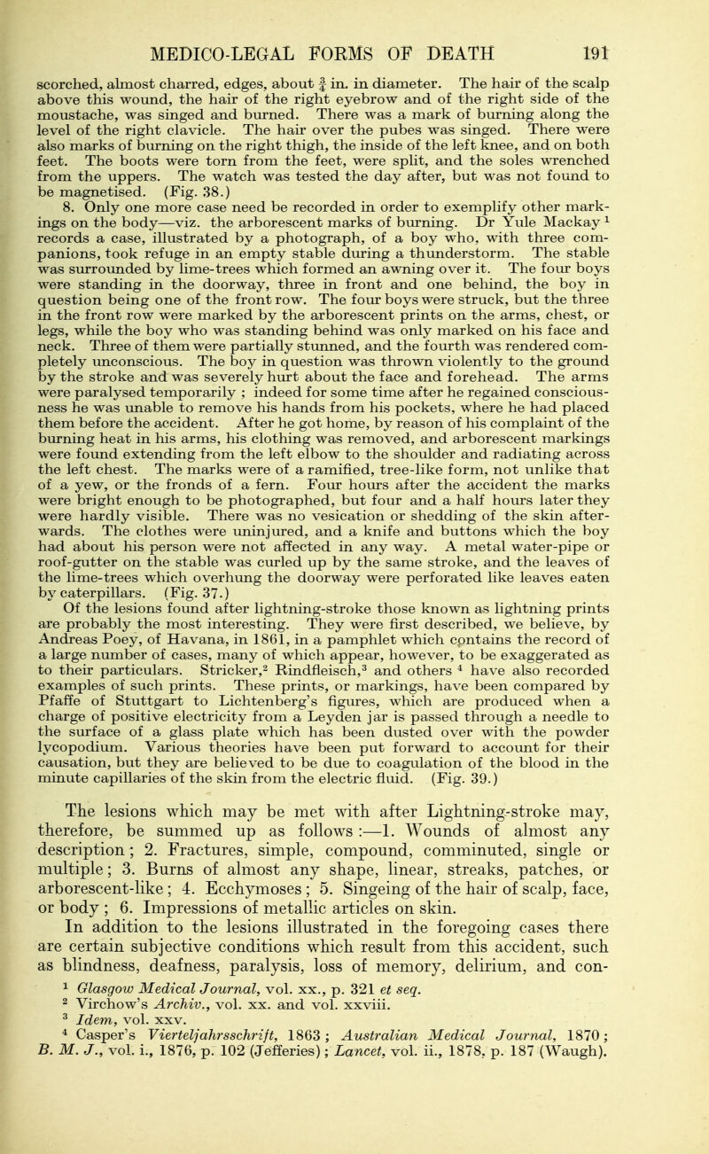 scorched, abnost charred, edges, about f in. in diameter. The hair of the scalp above this wound, the hair of the right eyebrow and of the right side of the moustache, was singed and burned. There was a mark of biu-ning along the level of the right clavicle. The hair over the pubes was singed. There were also marks of biuriing on the right thigh, the inside of the left knee, and on both feet. The boots were torn from the feet, were split, and the soles wrenched from the uppers. The watch was tested the day after, but was not found to be magnetised. (Fig. 38.) 8. Only one more case need be recorded in order to exemplify other mark- ings on the body—viz. the arborescent marks of burning. Dr Yule Mackay ^ records a case, illustrated by a photograph, of a boy who, with three com- panions, took refuge in an empty stable during a thunderstorm. The stable was surrounded by lime-trees which formed an awning over it. The four boys were standing in the doorway, three in front and one behind, the boy in question being one of the front row. The four boys were struck, but the three in the front row were marked by the arborescent prints on the arms, chest, or legs, while the boy who was standing behind was only marked on his face and neck. Three of them were partially stunned, and the fourth was rendered com- pletely unconscious. The boy in question was thrown violently to the ground by the stroke and was severely hurt about the face and forehead. The arms were paralysed temporarily ; indeed for some time after he regained conscious- ness he was unable to remove his hands from his pockets, where he had placed them before the accident. After he got home, by reason of his complaint of the biu*ning heat in his arms, his clothing was removed, and arborescent markings were found extending from the left elbow to the shoulder and radiating across the left chest. The marks were of a ramified, tree-like form, not unlike that of a yew, or the fronds of a fern. Four hours after the accident the marks were bright enough to be photographed, but four and a half hours later they were hardly visible. There was no vesication or shedding of the skin after- wards. The clothes were uninjured, and a knife and buttons which the boy had about his person were not affected in any way. A metal water-pipe or roof-gutter on the stable was ciirled up by the same stroke, and the leaves of the lime-trees which overhung the doorway were perforated like leaves eaten by caterpillars. (Fig. 37.) Of the lesions found after lightning-stroke those known as lightning prints are probably the most interesting. They were first described, we believe, by Andxeas Poey, of Havana, in 1861, in a pamphlet which contains the record of a large nimiber of cases, many of which appear, however, to be exaggerated as to their particulars. Strieker,^ Rindfleisch,^ and others ^ have also recorded examples of such prints. These prints, or markings, have been compared by Pfaffe of Stuttgart to Lichtenberg's figures, which are produced when a charge of positive electricity from a Leyden jar is passed through a needle to the surface of a glass plate which has been dusted over with the powder lycopodium. Various theories have been put forward to accoimt for their causation, but they are believed to be due to coagulation of the blood in the minute capillaries of the skin from the electric fluid. (Fig. 39.) The lesions which may be met with after Lightning-stroke may, therefore, be summed up as follows :—L Wounds of almost any description; 2. Fractures, simple, compound, comminuted, single or multiple; 3. Burns of almost any shape, linear, streaks, patches, or arborescent-like ; 4. Ecchymoses ; 5. Singeing of the hair of scalp, face, or body ; 6. Impressions of metallic articles on skin. In addition to the lesions illustrated in the foregoing cases there are certain subjective conditions which result from this accident, such as blindness, deafness, paralysis, loss of memory, delirium, and con- 1 Glasgow Medical Journal, vol. xx., p. 321 et seq. 2 Virchow's Archiv., vol. xx. and vol. xxviii. ^ Idem, vol. xxv. * Casper's Vierteljahrsschrift, 1863; Australian Medical Journal, 1870; B. M. J., vol. i., 1876, p. 102 (Jefferies); Lancet, vol. ii., 1878, p. 187 (Waugh).