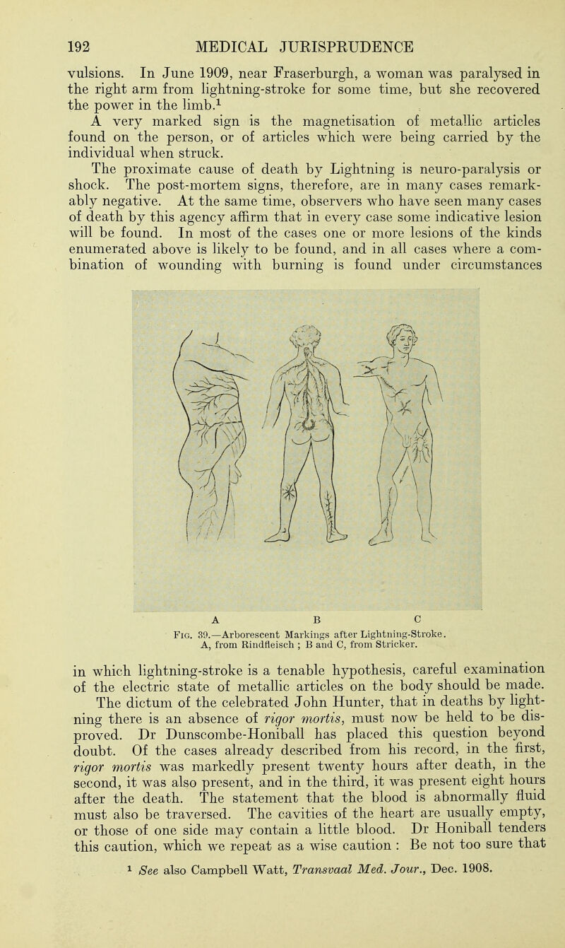 vulsions. In June 1909, near Fraserburgh, a woman was paralysed in the right arm from lightning-stroke for some time, but she recovered the power in the limb.^ A very marked sign is the magnetisation of metallic articles found on the person, or of articles which were being carried by the individual when struck. The proximate cause of death by Lightning is neuro-paralysis or shock. The post-mortem signs, therefore, are in many cases remark- ably negative. At the same time, observers who have seen many cases of death by this agency affirm that in every case some indicative lesion will be found. In most of the cases one or more lesions of the kinds enumerated above is likely to be found, and in all cases where a com- bination of wounding with burning is found under circumstances ABC Fig. 39.—Arborescent Markings after Lightning-Stroke. A, from Rindfleisch ; B and C, from Strieker. in which lightning-stroke is a tenable hypothesis, careful examination of the electric state of metallic articles on the body should be niade. The dictum of the celebrated John Hunter, that in deaths by light- ning there is an absence of rigor mortis, must now be held to be dis- proved. Dr Dunscombe-Honiball has placed this question beyond doubt. Of the cases already described from his record, in the first, rigor mortis was markedly present twenty hours after death, in the second, it was also present, and in the third, it was present eight hours after the death. The statement that the blood is abnormally fluid must also be traversed. The cavities of the heart are usually empty, or those of one side may contain a little blood. Dr Honiball tenders this caution, which we repeat as a wise caution : Be not too sure that 1 See also Campbell Watt, Transvaal Med. Jour., Dec. 1908.