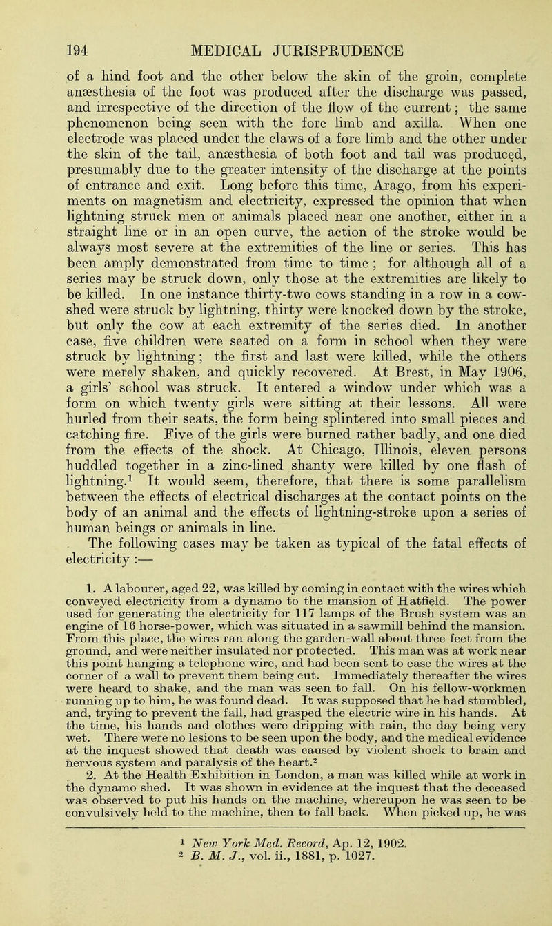 of a hind foot and the other below the skin of the groin, complete anaesthesia of the foot was produced after the discharge was passed, and irrespective of the direction of the flow of the current; the same phenomenon being seen with the fore limb and axilla. When one electrode was placed under the claws of a fore limb and the other under the skin of the tail, anaesthesia of both foot and tail was produced, presumably due to the greater intensity of the discharge at the points of entrance and exit. Long before this time, Arago, from his experi- ments on magnetism and electricity, expressed the opinion that when lightning struck men or animals placed near one another, either in a straight line or in an open curve, the action of the stroke would be always most severe at the extremities of the line or series. This has been amply demonstrated from time to time ; for although all of a series may be struck down, only those at the extremities are likely to be killed. In one instance thirty-two cows standing in a row in a cow- shed were struck by lightning, thirty were knocked down by the stroke, but only the cow at each extremity of the series died. In another case, five children were seated on a form in school when they were struck by lightning ; the first and last were killed, while the others were merely shaken, and quickly recovered. At Brest, in May 1906, a girls' school was struck. It entered a window under which was a form on which twenty girls were sitting at their lessons. All were hurled from their seats, the form being splintered into small pieces and catching fire. Five of the girls were burned rather badly, and one died from the effects of the shock. At Chicago, Illinois, eleven persons huddled together in a zinc-lined shanty were killed by one flash of lightning.^ It would seem, therefore, that there is some parallelism between the effects of electrical discharges at the contact points on the body of an animal and the effects of lightning-stroke upon a series of human beings or animals in line. The following cases may be taken as typical of the fatal effects of electricity :— 1. A labourer, aged 22, was killed by coming in contact with the wires which conveyed electricity from a dynamo to the mansion of Hatfield. The power used for generating the electricity for 117 lamps of the Brush system was an engine of 16 horse-power, which was situated in a sawmill behind the mansion. From this place, the wires ran along the garden-wall about three feet from the ground, and were neither insulated nor protected. This man was at work near this point hanging a telephone wire, and had been sent to ease the wires at the corner of a wall to prevent them being cut. Immediately thereafter the wires were heard to shake, and the man was seen to fall. On his fellow-workmen running up to him, he was found dead. It was supposed that he had stumbled, and, trying to prevent the fall, had grasped the electric wire in his hands. At the time, his hands and clothes were dripping with rain, the day being very wet. There were no lesions to be seen upon the body, and the medical evidence at the inquest showed that death was caused by violent shock to brain and nervous system and paralysis of the heart.^ 2. At the Health Exhibition in London, a man was killed while at work in the dynamo shed. It was shown in evidence at the inquest that the deceased was observed to put his hands on the machine, whereupon he was seen to be convulsively held to the machine, then to fall back. When picked up, he was 1 New York Med. Record, Ap. 12, 1902. 2 B. M. J., vol. ii., 1881, p. 1027.