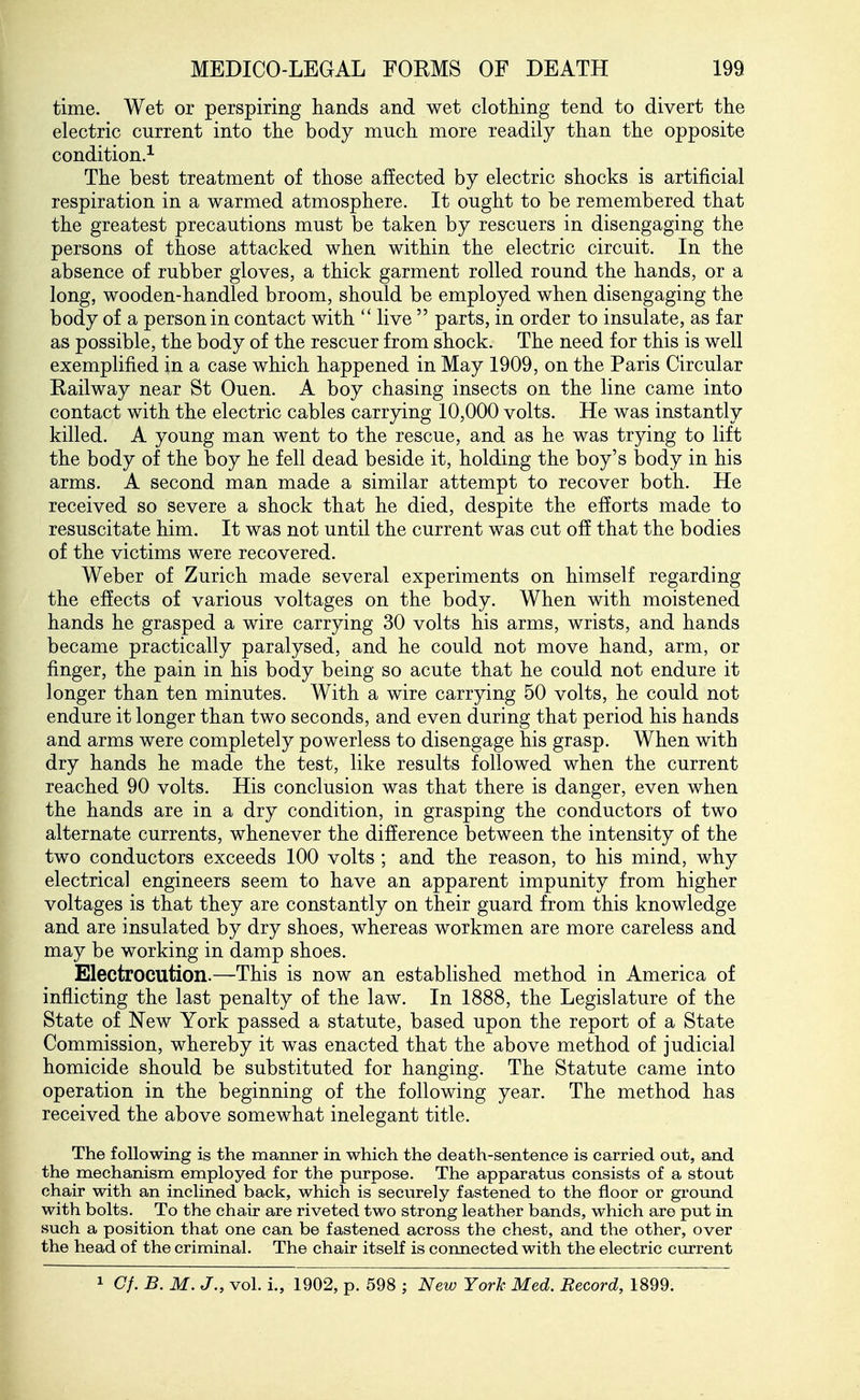 time. Wet or perspiring hands and wet clothing tend to divert the electric current into the body much more readily than the opposite condition.^ The best treatment of those affected by electric shocks is artificial respiration in a warmed atmosphere. It ought to be remembered that the greatest precautions must be taken by rescuers in disengaging the persons of those attacked when within the electric circuit. In the absence of rubber gloves, a thick garment rolled round the hands, or a long, wooden-handled broom, should be employed when disengaging the body of a person in contact with  live  parts, in order to insulate, as far as possible, the body of the rescuer from shock. The need for this is well exemplified in a case which happened in May 1909, on the Paris Circular Railway near St Ouen. A boy chasing insects on the line came into contact with the electric cables carrying 10,000 volts. He was instantly killed. A young man went to the rescue, and as he was trying to lift the body of the boy he fell dead beside it, holding the boy's body in his arms. A second man made a similar attempt to recover both. He received so severe a shock that he died, despite the efforts made to resuscitate him. It was not until the current was cut off that the bodies of the victims were recovered. Weber of Zurich made several experiments on himself regarding the effects of various voltages on the body. When with moistened hands he grasped a wire carrying 30 volts his arms, wrists, and hands became practically paralysed, and he could not move hand, arm, or finger, the pain in his body being so acute that he could not endure it longer than ten minutes. With a wire carrying 50 volts, he could not endure it longer than two seconds, and even during that period his hands and arms were completely powerless to disengage his grasp. When with dry hands he made the test, like results followed when the current reached 90 volts. His conclusion was that there is danger, even when the hands are in a dry condition, in grasping the conductors of two alternate currents, whenever the difference between the intensity of the two conductors exceeds 100 volts ; and the reason, to his mind, why electrical engineers seem to have an apparent impunity from higher voltages is that they are constantly on their guard from this knowledge and are insulated by dry shoes, whereas workmen are more careless and may be working in damp shoes. Electrocution.—This is now an established method in America of inflicting the last penalty of the law. In 1888, the Legislature of the State of New York passed a statute, based upon the report of a State Commission, whereby it was enacted that the above method of judicial homicide should be substituted for hanging. The Statute came into operation in the beginning of the following year. The method has received the above somewhat inelegant title. The following is the manner in which the death-sentence is carried out, and the mechanism employed for the purpose. The apparatus consists of a stout chair with an inclined back, which is securely fastened to the floor or groimd with bolts. To the chair are riveted two strong leather bands, which are put in such a position that one can be fastened across the chest, and the other, over the head of the criminal. The chair itself is connected with the electric current 1 Cf. B. M. J., vol. i., 1902, p. 598 ; New York Med. Record, 1899.