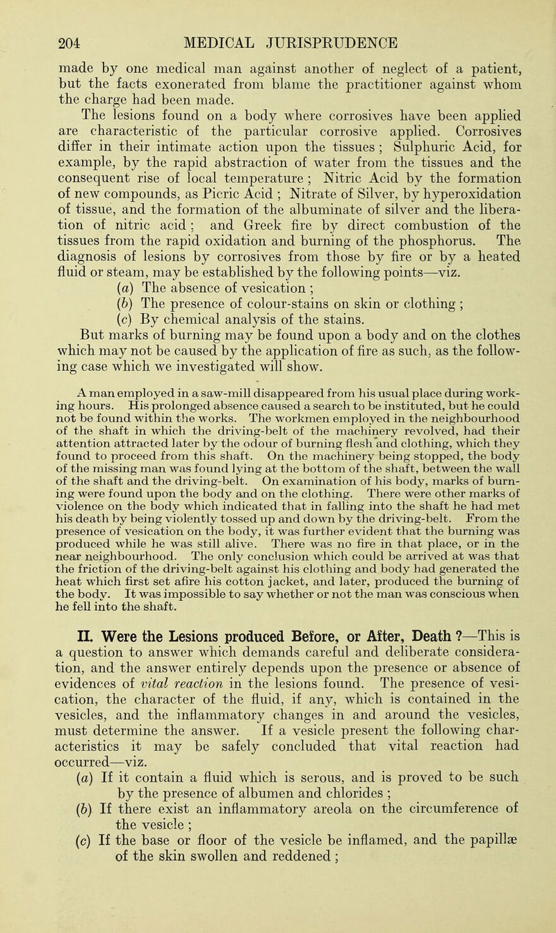 made by one medical man against another of neglect of a patient, but the facts exonerated from blame the practitioner against whom the charge had been made. The lesions found on a body where corrosives have been applied are characteristic of the particular corrosive applied. Corrosives dif!er in their intimate action upon the tissues ; Sulphuric Acid, for example, by the rapid abstraction of water from the tissues and the consequent rise of local temperature ; Nitric Acid by the formation of new compounds, as Picric Acid ; Nitrate of Silver, by hyperoxidation of tissue, and the formation of the albuminate of silver and the libera- tion of nitric acid; and Greek fire by direct combustion of the tissues from the rapid oxidation and burning of the phosphorus. The diagnosis of lesions by corrosives from those by fire or by a heated fluid or steam, may be established by the following points—viz. {a) The absence of vesication ; {h) The presence of colour-stains on skin or clothing ; (c) By chemical analysis of the stains. But marks of burning may be found upon a body and on the clothes which may not be caused by the application of fire as such, as the follow- ing case which we investigated will show. A man employed in a saw-mill disappeared from his usual place during work- ing hours. His prolonged absence caused a search to be instituted, but he could not be found within the works. The workmen employed in the neighbourhood of the shaft in which the driving-belt of the machinery revolved, had their attention attracted later by the odour of burning flesh and clothing, which they found to proceed from this shaft. On the machinery being stopped, the body of the missing man was found lying at the bottom of the shaft, between the wall of the shaft and the driving-belt. On examination of his body, marks of burn- ing were found upon the body and on the clothing. There were other marks of violence on the body which indicated that in falling into the shaft he had met his death by being violently tossed up and down by the driving-belt. From the presence of vesication on the body, it was further evident that the burning was produced while he was still alive. There was no fire in that place, or in the near neighbom-hood. The only conclusion which could be arrived at was that the friction of the driving-belt against his clothing and body had generated the heat which first set afire his cotton jacket, and later, produced the burning of the body. It was impossible to say whether or not the man was conscious when he fell into the shaft. II. Were the Lesions produced Before, or After, Death ?—This is a question to answer which demands careful and deliberate considera- tion, and the answer entirely depends upon the presence or absence of evidences of vital reaction in the lesions found. The presence of vesi- cation, the character of the fluid, if any, which is contained in the vesicles, and the inflammatory changes in and around the vesicles, must determine the answer. If a vesicle present the following char- acteristics it may be safely concluded that vital reaction had occurred—viz. {a) If it contain a fluid which is serous, and is proved to be such by the presence of albumen and chlorides ; {b) If there exist an inflammatory areola on the circumference of the vesicle ; (c) If the base or floor of the vesicle be inflamed, and the papillae of the skin swollen and reddened;