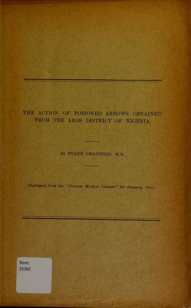.1^ If ' THE ACTION OF POISONED ARROWS OBTAINED FROM THE AROS DISTRICT OF NIGERIA. By frank CHARTERIS. M.B. {Reprinled from the GInsfjoir Mnlical Journal for January, 1905.)