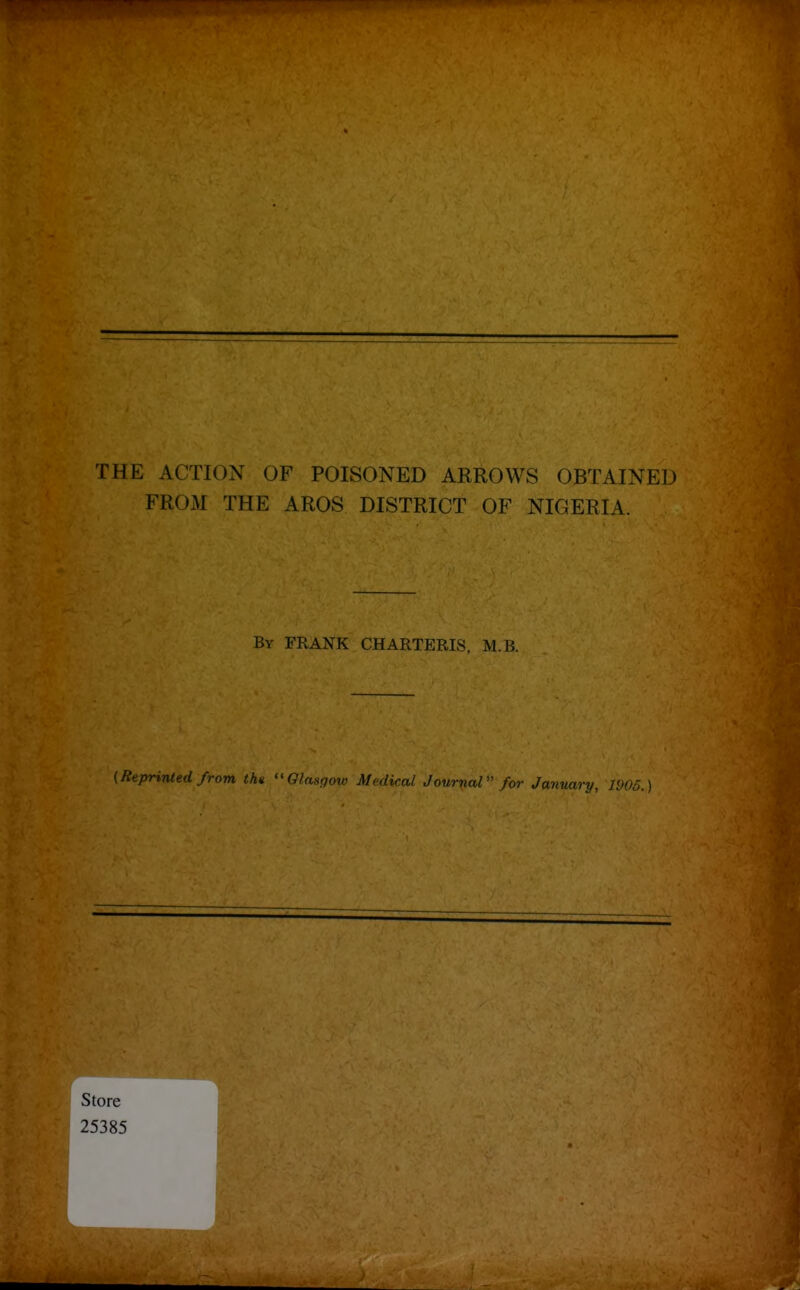 .1^ If ' THE ACTION OF POISONED ARROWS OBTAINED FROM THE AROS DISTRICT OF NIGERIA. By frank CHARTERIS. M.B. {Reprinled from the GInsfjoir Mnlical Journal for January, 1905.)