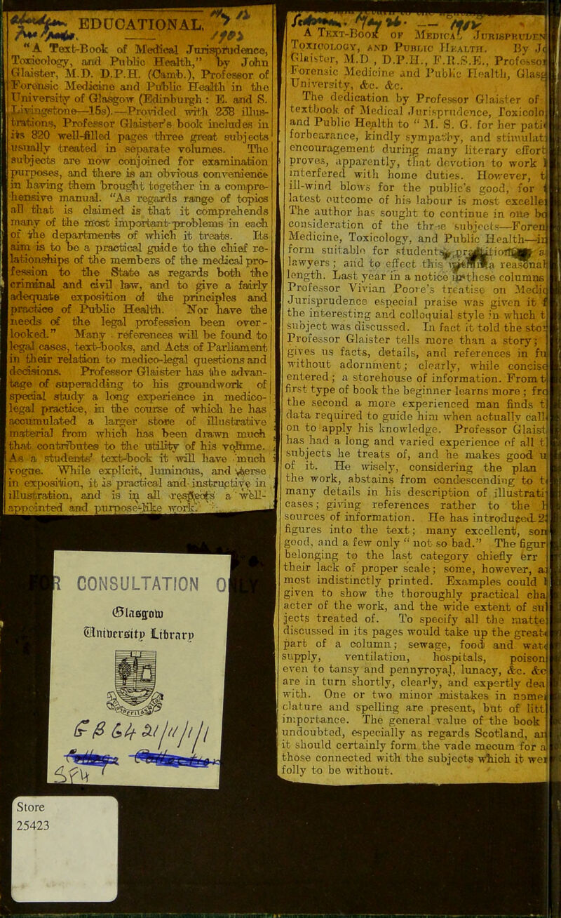 EDUCATIONAL. /X A Taxt-Book of Medical JiLrhspi^ideaice, Toxdcalogy, and Public Healtli, by John (Cloister, M.D. D.P.H. (Oamb.), Profeseor of yoreoisic Medicine and Public Health in tho TTniversity of Gla^ow (Edinburgh : E. and S. Tav-in|^tone—15s).—Proxnded with 238 illus- tration??, Professor Glaister's book includes in its 820 -well-filled pages three great subjects uMtally treated in separate volumes. The aubjeots are now conjoined for examination purposes, and tliere is an obvious convejmencfe in having them brought together in a compre- hensive manual. As regards rang© of topics all that is claimed is that it comprehends maany of the masfc important-^xroblems in each of irhe departmenifes of •which it treats. Its aim is to be a practical guide to the cliief re- lationships of the members of the medical pro- fession to the State as regards both the criminal and civil l-aw, and to give a fairly adequate expasitdon oi the principles and practice of Public Heall^h. Nor liave the needs oi the legal profession been over- looked. Many . r^erences will be found to legal cases, tert-bookf?, and Acts of Parliament in fjieir relation to medico-legal questions and decisions. Profeseor Glaister has tihe advan- tage of superadding to his groundwoit of special study a long experience in medico- legal practice, in the course of whidi he has accumulated a larger stwe of fliustrative materia] from which has been drawn much that contrfbuteg to the utility of his vqlume. A s a studerets' text-book it will have 'muoh vogne. While explicit, luminous, and ^iiCTse in exposiljion, it is practical and-instri^tdve in illustration, and is in all \res:J5,eb^' a well appciTited and purpose-like work. CONSULTATION 0 Sinibcrsttp librnrp A TkXT-BoOK of ^iF.DfCA'. JURISPRVI/EP TOXIOOLOOY, AND PUBLIC Hkalth. By Jd Ckistor, M.D , D.P.H., F.R.S.K., Profebsojj Forensic Medicine and PubKc Health, Glass University, &c. &c, 1 The dedication by Professor Glaister of-l textbook of Medical .Turi.sprn.lcnce, roxicolci and Public Health to  51. S. G. for her patij forbearance, kindly .sympatil^y, and stii\\ulat| encouragement during many literary effort proves, apparently, that devotion to work ' interfered with home duties. However, ill-wind blows for the public's good, for latest outcome of his labour is most cxeellej The author has sought to continue in one consideration of the thr-se subjcct.s—Forer Medicine, Toxicology, and Public Health—ir form suitablo for student.^,^ra|^ioiiap:-; lawyers; and to effect this i^Tiila reasBnc length. Last year in a notice i(i«thcse columpsl Professor Vivian Poore's treatise on Med^fl Jurisprudence especial praise ivas given it 4 the interesting and colloquial style in which t| subject was discussed. In fact it told the sto^ Professor Glaister tells more than a story; gives us facts, details, and references in fi, without adornment; clearly, while concis^ entered; a stcrehou.se of information. Fromi first type of book the beginner learns more ; frc the second a more experienced man finds tj| data required to guide him when actually call} on to apply his knowledge. Professor Glaist^ has had a long and varied experience of all tj subjects he treats of, and he makes good i of it. He wisely, considering the plan the work, abstains from condescending to t| many details in his description of illustratij cases; giving references rather to the sources of information. He has introduped-J figures into the text; many excellent, sor good, and a few only  not .so bad.' The 6gur|| belonging to the last category chiefly ferr their lack of proper scale; some, however, rnost indistinctly printed. Examples could given to show the thoroughly practical chs acter of the work, and the wide extent of suj jects treated of. To specify all the raattel discussed in its pages would take up the greaw part of a column; sewage, food and watJ s'^'PpI.y, ventilation, hospitals, poison! even to tansy and pennyroyal, lunacy, <S:c. <fc<l are in turn shortly, clearly, and expertly deal with. One or two minor mistakes in nomel clature and spelling are present, but of littj in:port.ance. The general value of the book undoubted, especially as regards Scotland, it should certainly form the vade meoum for those connected with the subjects wtioh it wej folly to be without. Store 25423