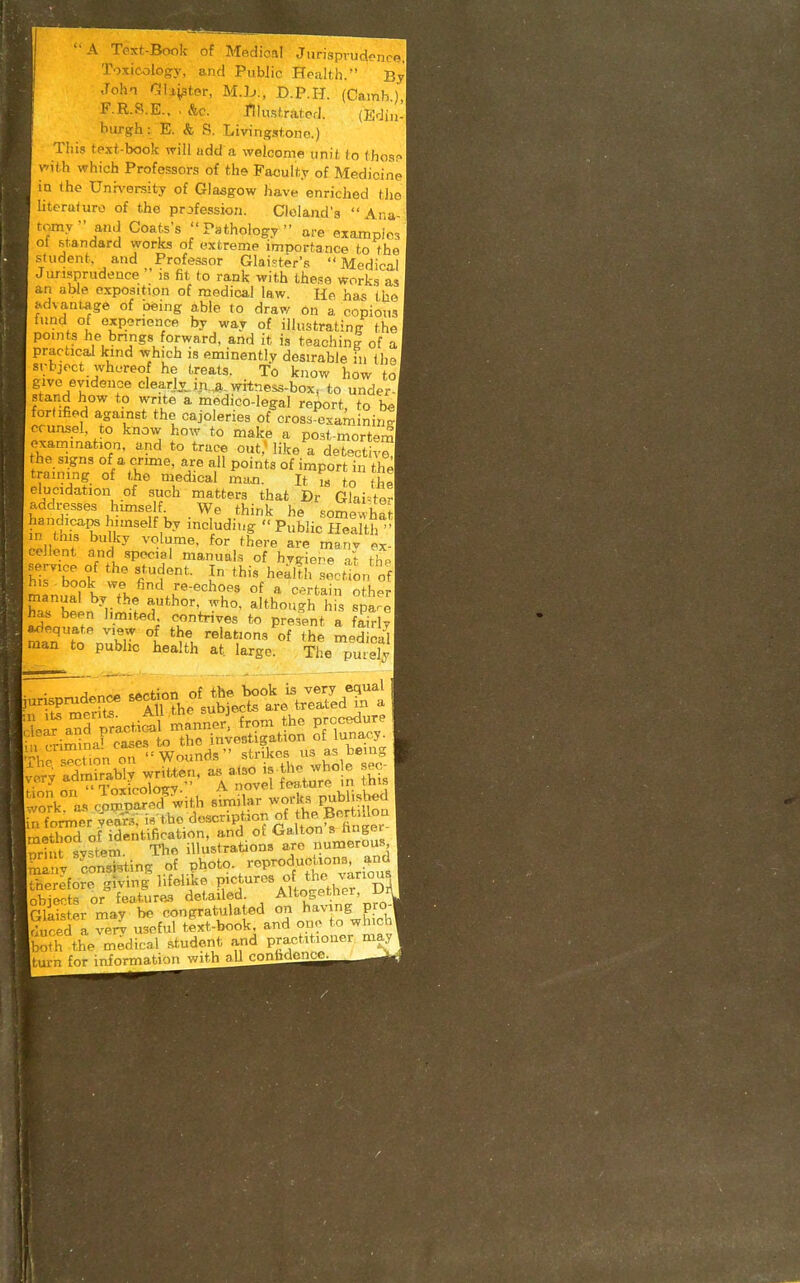 \ Text-Book of Medical Jiirisprud<>ncB, Toxicology, and Public Health.' By Joh-n Gbl^ter, M.h., D.P.H. (Camh), F.R.S.E.. . &c. niustratcd. (Ediu- burgh: E. & S. Livingstono.) This text-book will add a welcome unit (o (hoan vfith which Professors of the Faculty of Medicine in the Unhi-ersity of Glasgow have enriched the literuturo of the prjfession. Cloland's  Ana- tomy-and Coats's Pathology are examples oi standard works of extreme importance to the sludent. and Professor Glai^ter's Medical Jurisprudence  is fit to rank with these works as an able exposition of medical law. He has 'the advantage of oeing able to draw on a copious fund of oxpenence by way of illustrating the points he bnngs forward, and it is teaching of a practical kind which is eminently desirable in th givo evidence clearJx iii„a.. wrtness-box, to under- stand how to write a medico-legal report, to be fortified against the cajoleries of cross examiniiiT crunsel, to know how to make a post-mortem examination, and to trace out; like a detectiv™ the signs of a crime, are all points of import in the training of the medical ma.n. It ,s to (he elucidation of such matters that Dr Glai^ter addresses himself We think he somewhat handicaiM himself by including  Public Health  Zu^'^ }^ ''^'i'^^- foi- there are manv ex- cellent and special manuals of hygiene at the his book we find re-echoes of a c-rtain oth-r manual by the author, who, although h s spt^e has been hmited contrives to pre3;nt a f^W? man'Vo'n.!l °l '^A '^'^V«'^ «^ ^^e medical man to public health at. large. The purely ■urisprud:n<. secdon of the^lgok^^^^^^^^^^ rk°'L^ cJ=!:^Hh ^ works r^^ished in former year-,; d««-P ^^J^/^f ^ ^^^ method of identification, and ot Oalton s nnger nri 1 svstem. The illustrations are numerous manv conskting .of .Pt^o^o. reproduoUona ^nd therefore grving lifelike P'^^^ures of the various objects or feaiuras detailed. Altogether, JJ Glaister may be congratulated on having pro^ rlured a verv useful text-book, and ope to which both the medical student and practitioner may turn for information with aU confident.