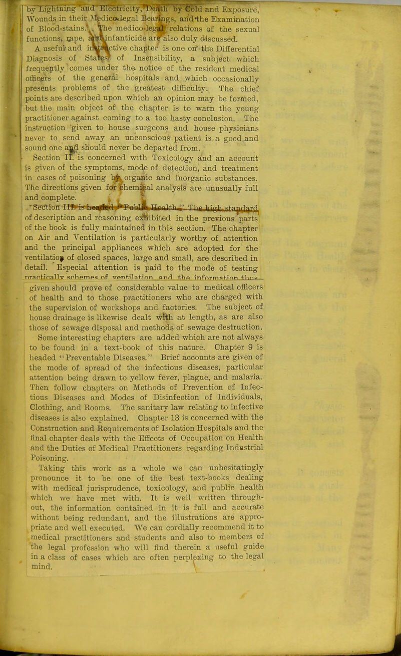 iu l.iulitiiiiiu- anil l':i<'i-ti-i(,-i(y, Death 1 ly Col. 1 am I 1... Wounda in theic aMWlicotieKal Bourkigs, and-the Examination of Blood-stains.l, The medico-lega* relations of the sexual functions, Xfi-pe, »>mnfanticide ar?also duly discussed. A useful' and iiMActive chapter is one oif - the Differential Diagnosis of StaB^ar of Insensibility, a subject which frequently' comes tinder the notice of the resident medical officers of the geaerdl hospitals and which occasionally presents problems of the greatest difficulty. The chief points are described upon which an opinion may be formed, but the main object of the chapter is to warn the young practitioner against coming to a too hasty conclusion. The instruction 'given to house surgeons and house physicians never to send away an unconscious patient is a good and sound one and should never be departed from. Section if. is concerned with Toxicology and an account j is given of the symptoms, mode of detection, and treatment ' in cases of poisoning ^|J^ organic and inorganic substances. The directions given fcfr jphemi^al analysis are unusually full and complete. ^ ' si ^«m^<r„r-TWfc- ,.1 |*T'n|* 1 iP|,T,^fn^^^^' Thr laiflih itny[i|-trii^ of description and reasoning e^^ibited in the previous parts of the book is fully maintained in this section. The chapter on Air and Ventilation is particularly worthy of attention and the principal appliances which are adopted for the ventilation of closed spaces, large and small, are described in detail. Especial attention is paid to the mode of testing nrar.ticallv sphpmpu of Tronfilaf.inn nnd t.hp infnrmgfirtn f1iiia - given should prove of considerable value to medical officers' of health and to those practitioners who are charged with the supervision of workshops and factories. The subject of house drainage is likewise dealt wti^h at length, as are also those of sewage disposal and methods of sewage destruction. Some interesting chapters are added which are not always to be found in a text-book of this nature. Chapter 9 is headed Preventable Diseases. Brief accounts are given of I the mode of spread of the infectious diseases, particular ' attention being drawn to yellow fever, plague, and malaria. Then follow chapters on Methods of Prevention of Infec- tious Diseases and Modes of Disinfection of Individuals, Clothing, and Rooms. The sanitary law relating to infective diseases is also explained. Chapter 13 is concerned with the Construction and Requirements of Isolation Hospitals and the final chapter deals with the Effects of Occupation on Health and the Duties of Medical Practitioners regarding Industrial Poisoning. Taking this work as a whole we can unhesitatingly pronounce it to be one of the best text-books dealing with medical jurisprudence, toxicology, and public health which we have met with. It is well written through- out, the information contained in it is full and accurate without being redundant, and the illustrations are appro- priate and well executed. We can cordially recommend it to medical practitioners and students and also to members of the legal profession who will find therein a useful guide in a class of cases which are often perplexing to the legal mind. \