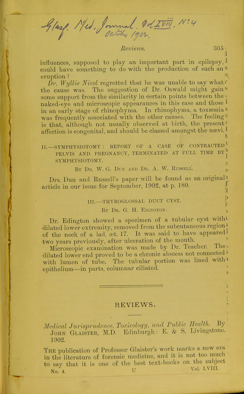 Reviews. 305 :I influences, supposed to play an important part in epilepsy, i could have something to do with the production of such an s eruption ? ^ Dr. Wyllie N'icol regretted that he was unable to say whatv^ the cause was. The suggestion of Dr. Oswald might gains some support from the similarity in certain points between the naked-eye and microscopic appearances in this case and those! in an early stage of rhinophyma. In rhinophyma, a toxfBmiai was frequently associated with the other causes. The feeling b is that, although not usually observed at birth, the present^ affection is congenital, and should be classed amongst the nsevi. i t II.—SYMPHYSIOTOMY : REPORT OF A CASE OF CONTRACTED^ PELVIS AND PREGNANCY, TERMINATED AT FULL TIME By| SYMPHYSIOTOMY. By Ur. W. G. Dun axd Dr. A. W. Kcssell. g Drs. Dun and Russell's paper will be found as an original J article in our issue for September, 1902, at p. 180. I III.—THYROGLOSSAL DUCT CYST. By Dr. G. H. Edixgton. Dr. Edington showed a specimen of a tubular cyst with^ dilated lower extremity, removed from the subcutaneous region J of the neck of a lad, aat. 17. It was said to have appearedi two years previously, after ulceration of the mouth. ' Microscopic examination was made by Dr. Teacher. The. dilated lower end proved to be a chronic abscess not connected i with lumen of tube. The tubular portion was lined with^ epithelium—in parts, columnar ciliated. REVIEWS. Medical Jurisprudence, Toxicology, and Puhhc Health. By John Glaister, M.D. Edinburgh: E. & S. Livmgstone. 1902. The publication of Professor Glaister's work marks a new era in the literature of forensic medicine, and it is not too much to say that it is one of the best text-books on the subject No. 4. U ^^ol. LVlIL