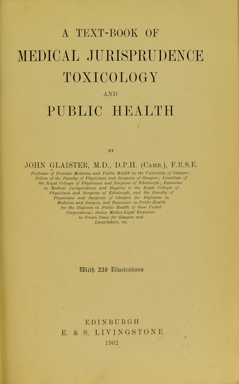 A TEXT-BOOK OF MEDICAL JURISPRUDENCE TOXICOLOGY AND PUBLIC HEALTH BY JOHN GLAISTEB, M.D., D.P.H. (Camb.), F.R.S.E. Professor of Forensic Medicine and Public Health in the University of Glasgoiv; Fellow of the Faculty of Physicians and Surgeons of Glasgoio; Licentiate of the Royal Colleges of Physicians and Surgeons of Edinburgh; Examiner in Medical Jurisprudence and Hygiene to the Royal Colleges of Physicians and Surgeons of Edinburgh, and the Faculty of Physicians and Surgeons of Glasgow fw Diplomas in Medicine and Surgery, and Examiner in Public Health for the Diploma in Public Health of these United Corporations; Senior Medico-Legal Examiner in Crown Cases for Glasgow and Lanarkshire, etc. mit\) 238 Jmustrattong EDINBURGH E. & S. LIVINGSTONE 1902