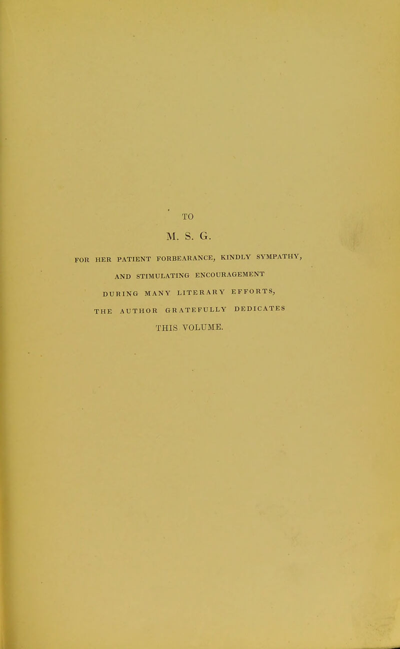 TO M. S. G. HER PATIENT FORBEARANCE, KINDLY SYMPATHY, AND STIMULATING ENCOURAGEMENT DURING MANY LITERARY EFFORTS, THE AUTHOR GRATEFULLY DEDICATES THIS VOLUME.