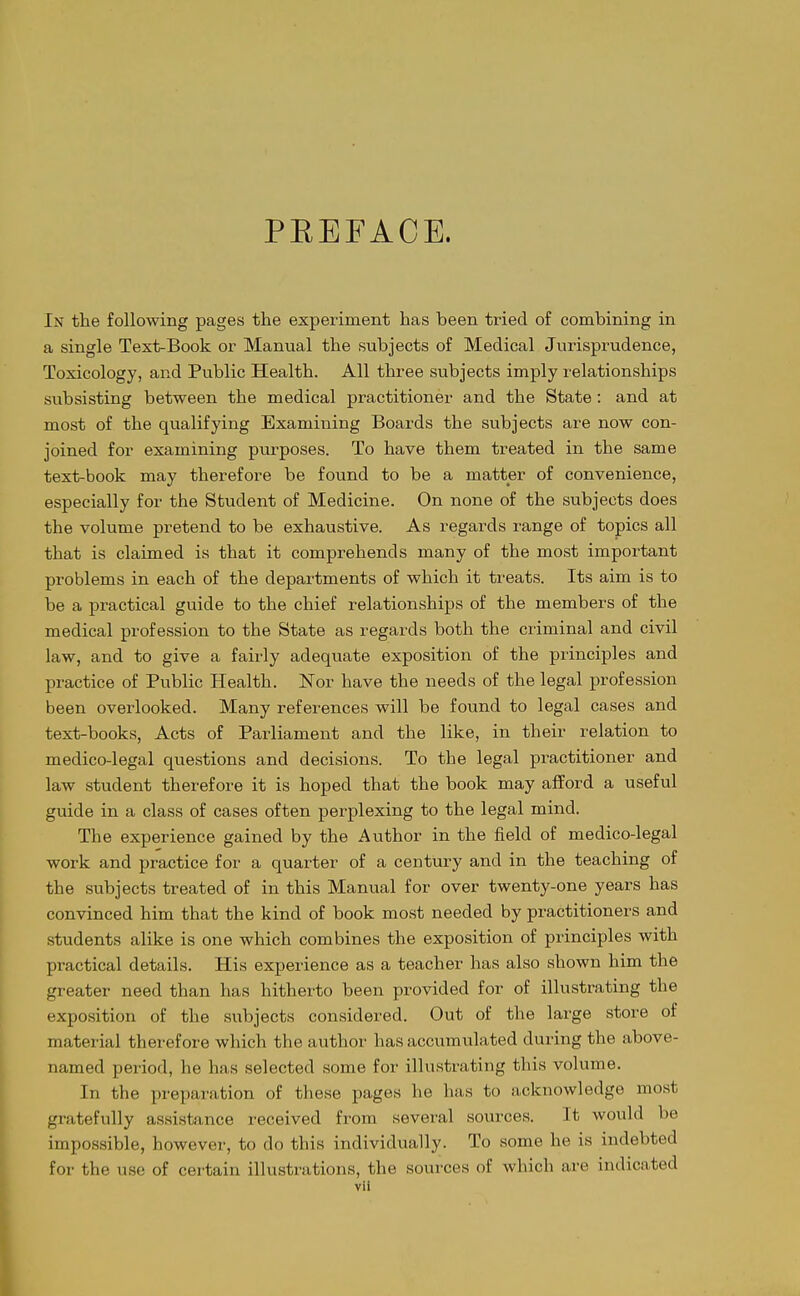PREFACE. In the following pages the experiment has been tried of combining in a single Text-Book or Manual the subjects of Medical Jurisprudence, Toxicology, and Public Health. All three subjects imply relationships subsisting between the medical practitioner and the State: and at most of the qualifying Examining Boards the subjects are now con- joined for examining purposes. To have them treated in the same text-book may therefore be found to be a matter of convenience, especially for the Student of Medicine. On none of the subjects does the volume pretend to be exhaustive. As regards range of topics all that is claimed is that it comprehends many of the most important problems in each of the departments of which it treats. Its aim is to be a practical guide to the chief relationships of the members of the medical profession to the State as regards both the criminal and civil law, and to give a fairly adequate exposition of the principles and practice of Public Health. Nor have the needs of the legal profession been overlooked. Many references will be found to legal cases and text-books, Acts of Parliament and the like, in their relation to medico-legal questions and decisions. To the legal practitioner and law student therefore it is hoped that the book may afford a useful guide in a class of cases often perplexing to the legal mind. The experience gained by the Author in the field of medico-legal work and practice for a quarter of a century and in the teaching of the subjects treated of in this Manual for over twenty-one years has convinced him that the kind of book most needed by practitioners and students alike is one which combines the exposition of principles with practical details. His experience as a teacher has also shown him the greater need than has hitherto been provided for of illustrating the exposition of the subjects considered. Out of the large store of material therefore which the author has accumulated during the above- named period, he has selected some for illustrating this volume. In the preparation of these pages he has to acknowledge most gratefully assistance received fi-om several sources. It would be impossible, however, to do this individually. To some he is indebted for the use of certain illustrations, the sources of which are indicated vil