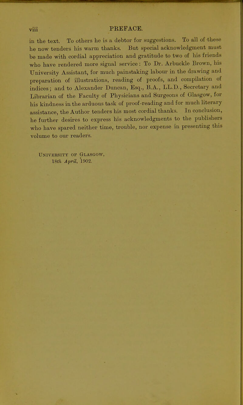 in the text. To others he is a debtor for suggestions. To all of these he now tenders his warm thanks. But special acknowledgment must be made with cordial appreciation and gratitude to two of his friends who have rendered more signal service: To Dr. Arbuckle Brown, his University Assistant, for much painstaking labour in the drawing and preparation of illustrations, reading of proofs, and compilation of indices; and to Alexander Duncan, Esq., B.A., LL.D., Secretary and Librarian of the Faculty of Physicians and Surgeons of Glasgow, for his kindness in the arduous task of proof-reading and for much literary assistance, the Author tenders his most cordial thanks. In conclusion, he further desires to express his acknowledgments to the publishers who have spared neither time, trouble, nor expense in presenting this volume to our readers. University of Glasgow, I8th April, 1902.